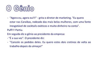 - “Agora eu, agora eu!!!" - grita o diretor de marketing. "Eu quero
   estar nas Caraibas, rodeado das mais belas mulheres, com uma fonte
   inesgotável de cocktails exóticos e muito dinheiro na conta".
Puff!!! Partiu.
Em seguida diz o gênio ao presidente da empresa:
- "É a sua vez". O presidente diz:
- "Cancele os pedidos deles. Eu quero estes dois cretinos de volta ao
   trabalho depois do almoço!“
 