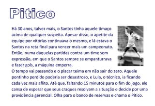 Há 30 anos, talvez mais, o Santos tinha aquele timaço
acima de qualquer suspeita. Apesar disso, o apetite da
equipe por vitórias continuava o mesmo, e lá estava o
Santos na reta final para vencer mais um campeonato.
Então, numa daquelas partidas contra um time sem
expressão, em que o Santos sempre se empanturrava
e fazer gols, a máquina emperra.
O tempo vai passando e o placar teima em não sair do zero. Aquele
pontinho perdido poderia ser desastroso, e Lula, o técnico, ia ficando
cada vez mais aflito. Até que, faltando 15 minutos para o fim do jogo, ele
cansa de esperar que seus craques resolvam a situação e decide por uma
providência gerencial. Olha para o banco de reservas e chama o Pitico.
 