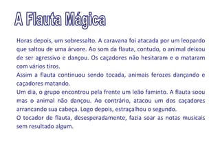 Horas depois, um sobressalto. A caravana foi atacada por um leopardo
que saltou de uma árvore. Ao som da flauta, contudo, o animal deixou
de ser agressivo e dançou. Os caçadores não hesitaram e o mataram
com vários tiros.
Assim a flauta continuou sendo tocada, animais ferozes dançando e
caçadores matando.
Um dia, o grupo encontrou pela frente um leão faminto. A flauta soou
mas o animal não dançou. Ao contrário, atacou um dos caçadores
arrancando sua cabeça. Logo depois, estraçalhou o segundo.
O tocador de flauta, desesperadamente, fazia soar as notas musicais
sem resultado algum.
 