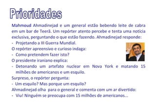 Mahmoud Ahmadinejad e um general estão bebendo leite de cabra
em um bar de Teerã. Um repórter atento percebe e tenta uma notícia
exclusiva, perguntando o que estão fazendo. Ahmadinejad responde:
- Projetando a III Guerra Mundial.
O repórter apreensivo e curioso indaga:
- Como pretendem fazer isto?
O presidente iraniano explica:
- Detonando um artefato nuclear em Nova York e matando 15
  milhões de americanos e um esquilo.
Surpreso, o repórter pergunta:
- Um esquilo? Mas porque um esquilo?
Ahmadinejad olha para o general e comenta com um ar divertido:
- Viu! Ninguém se preocupa com 15 milhões de americanos...
 