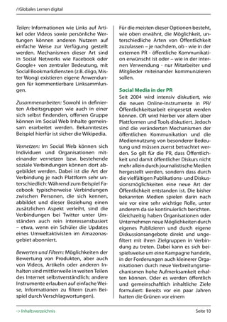 //Globales Lernen digital



Teilen: Informationen wie Links auf Arti-    Für die meisten dieser Optionen besteht,
kel oder Videos sowie persönliche Wer-       wie oben erwähnt, die Möglichkeit, un-
tungen können anderen Nutzern auf            terschiedliche Arten von Öffentlichkeit
einfache Weise zur Verfügung gestellt        zuzulassen – je nachdem, ob - wie in der
werden. Mechanismen dieser Art sind          externen PR - öffentliche Kommunikati-
in Social Networks wie Facebook oder         on erwünscht ist oder – wie in der inter-
Google+ von zentraler Bedeutung, mit         nen Verwendung - nur Mitarbeiter und
Social Bookmarkdiensten (z.B. diigo, Mis-    Mitglieder miteinander kommunizieren
ter Wong) existieren eigene Anwendun-        sollen.
gen für kommentierbare Linksammlun-
gen.                                         Social Media in der PR
                                             Seit 2004 wird intensiv diskutiert, wie
Zusammenarbeiten: Sowohl in definier-        die neuen Online-Instrumente in PR/
ten Arbeitsgruppen wie auch in einer         Öffentlichkeitsarbeit eingesetzt werden
sich selbst findenden, offenen Gruppe        können. Oft wird hierbei vor allem über
können im Social Web Inhalte gemein-         Plattformen und Tools diskutiert. Jedoch
sam erarbeitet werden. Bekanntestes          sind die veränderten Mechanismen der
Beispiel hierfür ist sicher die Wikipedia.   öffentlichen Kommunikation und die
                                             Mediennutzung von besonderer Bedeu-
Vernetzen: Im Social Web können sich         tung und müssen zuerst betrachtet wer-
Individuen und Organisationen mit-           den. So gilt für die PR, dass Öffentlich-
einander vernetzen bzw. bestehende           keit und damit öffentlicher Diskurs nicht
soziale Verbindungen können dort ab-         mehr allein durch journalistische Medien
gebildet werden. Dabei ist die Art der       hergestellt werden, sondern dass durch
Verbindung je nach Plattform sehr un-        die vielfältigen Publikations- und Diskus-
terschiedlich: Während zum Beispiel Fa-      sionsmöglichkeiten eine neue Art der
cebook typischerweise Verbindungen           Öffentlichkeit entstanden ist. Die bisher
zwischen Personen, die sich kennen,          bekannten Medien spielen darin nach
abbildet und dieser Beziehung einen          wie vor eine sehr wichtige Rolle, unter
zusätzlichen Aspekt verleiht, sind die       anderem da sie kontinuierlich berichten.
Verbindungen bei Twitter unter Um-           Gleichzeitig haben Organisationen oder
ständen auch rein interessensbasiert         Unternehmen neue Möglichkeiten durch
– etwa, wenn ein Schüler die Updates         eigenes Publizieren und durch eigene
eines Umweltaktivisten im Amazonas-          Diskussionsangebote direkt und unge-
gebiet abonniert.                            filtert mit ihren Zielgruppen in Verbin-
                                             dung zu treten. Dabei kann es sich bei-
Bewerten und Filtern: Möglichkeiten der      spielsweise um eine Kampagne handeln,
Bewertung von Produkten, aber auch           in der Forderungen auch kleinerer Orga-
von Videos, Artikeln oder anderen In-        nisationen durch neue Verbreitungsme-
halten sind mittlerweile in weiten Teilen    chanismen hohe Aufmerksamkeit erhal-
des Internet selbstverständlich; andere      ten können. Oder es werden öffentlich
Instrumente erlauben auf einfache Wei-       und gemeinschaftlich inhaltliche Ziele
se, Informationen zu filtern (zum Bei-       formuliert: Bereits vor ein paar Jahren
spiel durch Verschlagwortungen).             hatten die Grünen vor einem

-> Inhaltsverzeichnis                                                           Seite 10
 