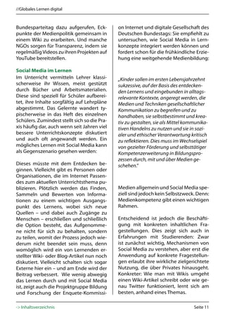 //Globales Lernen digital



Bundesparteitag dazu aufgerufen, Eck-         on Internet und digitale Gesellschaft des
punkte der Medienpolitik gemeinsam in         Deutschen Bundestags: Sie empfiehlt zu
einem Wiki zu erarbeiten. Und manche          untersuchen, wie Social Media in Lern-
NGOs sorgen für Transparenz, indem sie        konzepte integriert werden können und
regelmäßig Videos zu ihren Projekten auf      fordert schon für die frühkindliche Erzie-
YouTube bereitstellen.                        hung eine weitgehende Medienbildung:

Social Media im Lernen
Im Unterricht vermitteln Lehrer klassi-       „Kinder sollen im ersten Lebensjahrzehnt
scherweise ihr Wissen, meist gestützt         sukzessive, auf der Basis des entdecken-
durch Bücher und Arbeitsmaterialien.          den Lernens und eingebunden in alltags-
Diese sind speziell für Schüler aufberei-     relevante Kontexte, angeregt werden, die
tet, ihre Inhalte sorgfältig auf Lehrpläne    Medien und Techniken gesellschaftlicher
abgestimmt. Das Gelernte wandert ty-          Kommunikation zu begreifen und zu
pischerweise in das Heft des einzelnen        handhaben, sie selbstbestimmt und krea-
Schülers. Zumindest stellt sich so die Pra-   tiv zu gestalten, sie als Mittel kommunika-
xis häufig dar, auch wenn seit Jahren viel    tiven Handelns zu nutzen und sie in sozi-
bessere Unterrichtskonzepte diskutiert        aler und ethischer Verantwortung kritisch
und auch oft angewandt werden. Ein            zu reflektieren. Dies muss im Wechselspiel
mögliches Lernen mit Social Media kann        von gezielter Förderung und selbsttätiger
als Gegenszenario gesehen werden:             Kompetenzerweiterung in Bildungspro-
                                              zessen durch, mit und über Medien ge-
Dieses müsste mit dem Entdecken be-           schehen.“
ginnen. Vielleicht gibt es Personen oder
Organisationen, die im Internet Passen-
des zum aktuellen Unterrichtsthema pu-
blizieren. Plötzlich werden das Finden,       Medien allgemein und Social Media spe-
Sammeln und Bewerten von Informa-             ziell sind jedoch kein Selbstzweck. Denn:
tionen zu einem wichtigen Ausgangs-           Medienkompetenz gibt einen wichtigen
punkt des Lernens, wobei sich neue            Rahmen.
Quellen – und dabei auch Zugänge zu
Menschen – erschließen und schließlich        Entscheidend ist jedoch die Beschäfti-
die Option besteht, das Aufgenomme-           gung mit konkreten inhaltlichen Fra-
ne nicht für sich zu behalten, sondern        gestellungen. Dies zeigt sich auch in
zu teilen, womit der Prozess jedoch wie-      Erfahrungen mit Studierenden: Zwar
derum nicht beendet sein muss, denn           ist zunächst wichtig, Mechanismen von
womöglich wird ein von Lernenden er-          Social Media zu verstehen, aber erst die
stellter Wiki- oder Blog-Artikel nun noch     Anwendung auf konkrete Fragestellun-
diskutiert. Vielleicht schalten sich sogar    gen erlaubt ihre wirkliche zielgerichtete
Externe hier ein – und am Ende wird der       Nutzung, die über Privates hinausgeht.
Beitrag verbessert. Wie wenig abwegig         Konkreter: Wie man mit Wikis umgeht
das Lernen durch und mit Social Media         einen Wiki-Artikel schreibt oder wie ge-
ist, zeigt auch die Projektgruppe Bildung     nau Twitter funktioniert, lernt sich am
und Forschung der Enquete-Kommissi-           besten, anhand eines Themas.

-> Inhaltsverzeichnis                                                             Seite 11
 