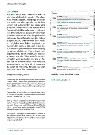 //Globales Lernen digital



Das Umfeld
Natürlich funktioniert die Realität nicht so,
wie oben als Idealbild skizziert. Vor allem
nicht mechanistisch. Allerdings erscheint
uns auch klar, dass gerade das Globale
Lernen mit Instrumenten des Social Web
erheblich weiter entwickelt werden kann.
Denn im Umfeld bestehen noch viele wei-
tere Entwicklungen, die positiv einwirken
können – denken wir zum Beispiel an Ini-
tiativen zu Open Data die zum Ziel haben,
Bürgern, NGOs, Unternehmen oder Medi-
en möglichst viele Fakten zugänglich zu
machen. Ein Denken, das auch in der Dis-
kussion um Open Access (also den Zugang
zu wissenschaftlichen Ergebnissen) und
allgemeiner zu freiem Wissen, wie es unter
anderem von der Wikimedia-Foundation
vertreten wird, zu finden ist. Und es fin-
den sich im Internet viel zu viele wertvolle
Informationen, um diese nicht zu nutzen.
Zu klären ist, wie genau der Weg aussehen
muss, um dieses Ziel zu erreichen.

Weiterführende Quellen:                                 Globales Lernen digital bei Twitter

Sammlung von Hintergrundartikeln zum Globalen           Link zu #GLdigital12
Lernen unter http://www.globaleslernen.de/core-
media/generator/ewik/de/07__Theorie_20und_20
Praxis_20Globales_20Lernen/Hintergrundliteratur.
html

Thomas Pleil: Kommunikation in der digitalen Welt,
in: Zerfaß, Ansgar/Pleil, Thomas (Hg.): Handbuch On-
line-PR, Konstanz 2012, S. 17-37.

Zeynep Tufekci: Facebook, Youth and Privacy in Net-
worked Publics. Proceedings of the Sixth Internatio-
nal AAAI Conference on Weblogs and Social Media,
2012. http://www.aaai.org/ocs/index.php/ICWSM/
ICWSM12/paper/viewFile/4668/5001

Ton Zijlstra: Owning your Learning Path - Lernen in
der Netzwerkgesellschaft. Vortrag, Graz im Juni 2012,
http://www.slideshare.net/TonZijlstra/lernen-in-der-
netzwerkgesellschaft




-> Inhaltsverzeichnis                                                                         Seite 12
 
