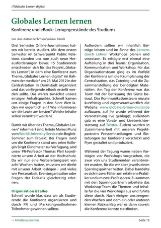 //Globales Lernen digital



Globales Lernen lernen
Konferenz und eBook: Lerngegenstände des Studiums
Von Ann-Katrin Becker und Juliane Ehrich

Drei Semester Online-Journalismus hat-      Außerdem sollten wir inhaltlich Bei-
ten wir bereits studiert. Mit dem ersten    träge leisten und im Sinne des Lernens
Semester im Schwerpunkt Public Rela-        durch Lehren Workshops planen und
tions standen uns nun auch neue Her-        umsetzen. Es erfolgte erst einmal eine
ausforderungen bevor. 15 Studierende        Aufteilung in drei Teams: Organisation,
entschieden sich für das Projekt „Globa-    Kommunikation und Workshop. Für das
les Lernen“, in dem eine Konferenz zum      Organisationsteam ging es im Vorfeld
Thema „Globales Lernen digital“ im Rah-     der Konferenz um die Raumplanung der
men der mediale* am 23. Mai 2012 in der     Centralstation, das Catering und die Zu-
Centralstation in Darmstadt organisiert     sammenstellung der benötigten Mate-
und das vorliegende eBook erstellt wer-     rialien. Am Tag der Konferenz war das
den sollte. Das waren zunächst unsere       Team mit der Betreuung der Gäste be-
einzigen Anhaltspunkte. Schnell kamen       traut. Das Kommunikationsteam musste
uns einige Fragen in den Sinn: Wen la-      kurzfristig und eigenverantwortlich die
den wir eigentlich ein? Wie informieren     Website www.globaleslernen-digital.de
wir die Leute am besten? Welche Inhalte     aufbauen, auf ihr wurde während der
sollen vermittelt werden?                   Veranstaltung live gebloggt, außerdem
                                            gab es eine Vorab- und Liveberichter-
Damit wir über das Thema „Globales Ler-     stattung auf Twitter. Zudem wurden in
nen“ informiert sind, leitete Marius Munz   Zusammenarbeit mit unseren Projekt-
vom World University Service ein Begleit-   partnern Pressemitteilungen und Ein-
Seminar zum Projekt. Bei Fragen rund        ladungen zur Konferenz verschickt und
um die Konferenz stand uns seine Kolle-     Flyer gestaltet und produziert.
gin Birgit Glindmeier zur Verfügung, und
unser PR-Professor Thomas Pleil koordi-     Während der Tagung waren neben Vor-
nierte unsere Arbeit an der Hochschule.     trägen vier Workshops vorgesehen, die
Da wir nur eine Vorbereitungszeit von       zwar von uns Studierenden verantwor-
acht Wochen hatten, mussten wir direkt      tet wurden, für die wir aber jeweils einen
mit unserer Arbeit loslegen - und vieles    Sparringspartner hatten. Dabei handelte
wie Pressearbeit, Eventorganisation oder    es sich in zwei Fällen um erfahrene Prakti-
Fragen der Didaktik gleichzeitig erler-     ker und um zwei Professoren. Zusammen
nen.                                        mit den Sparringpartnern arbeitete das
                                            Workshop-Team die Themen und Inhal-
Organisation ist alles                      te für die vier Workshops aus und führte
Schnell wurde klar, dass wir als Studie-    diese durch. Nach einigen anstrengen-
rende die Konferenz organisieren und        den Wochen und dem ein oder anderen
durch PR und Marketingmaßnahmen             kleinen Rückschlag war es dann soweit:
Teilnehmer gewinnen sollten.                die Konferenz konnte stattfinden.


-> Inhaltsverzeichnis                                                          Seite 13
 