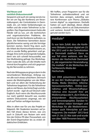 //Globales Lernen digital



Viel Neues und                                Wir hoffen, unser Programm war für die
reichlich Diskussionsstoff                    Teilnehmer zufriedenstellend und wir
Gespannt und auch ein wenig nervös tra-       konnten dazu anregen, zukünftig wei-
fen wir am Tag der Konferenz am Veran-        tere Konferenzen zum Thema „Globales
staltungsort, der Centralstation in Darm-     Lernen digital“ zu organisieren. Deshalb
stadt, ein, um letzte Vorbereitungen zu       hatten wir auch überlegt, dieses eBook
treffen und die ersten Teilnehmer zu be-      zu erstellen, damit es als Dokumentation
grüßen. Das Organisationsteam hatte alle      und weiterer Anstoß für die Diskussion
Hände voll zu tun, um die technischen         genutzt werden kann.
und organisatorischen Probleme, die
noch kurz vor der Konferenz auftraten, zu      mediale*
lösen. Die Teilnehmer bemerkten davon
glücklicherweise wenig und die Vorträge
                                               Es war kein Zufall, dass die Konfe-
konnten starten. Damit fing dann auch
die Arbeit des Kommunikationsteams an,
                                               renz Globales Lernen digital am 23.
und es wurde fleißig getwittert und ge-        Mai 2012 und in der Centralstation
bloggt. Eine recht anstrengende Aufgabe,       in Darmstadt stattfand. Denn sie
denn wie sich schnell herausstellte, war       war Teil einer weiteren, von Stu-
hier Multitasking gefragt. Das Workshop-       denten der Hochschule Darmstadt
Team nutze die Zeit, um die Inhalte noch       (h_da) organisierten Veranstaltung:
einmal durchzugehen und sich gegensei-         Die mediale* ist die Werkschau des
tig die Nervosität zu nehmen.
                                               Fachbereichs Media der
Nach der Mittagspause ging es dann in die
                                               Hochschule.
verschiedenen Workshops. Anfangs wa-
ren alle noch etwas schüchtern. Dennoch        Seit 2004 präsentieren Studieren-
waren die Workshopleiter von der Mitar-        de aus den Studiengängen Digital
beit und vor allem der Vorbereitung der        Media, Media Direction, Informa-
Teilnehmer begeistert. Für die Teilnehmer      tionswissenschaften, Online-Jour-
gab es viel Neues, das hinterfragt und dis-    nalismus und Wissenschaftsjour-
kutiert wurde - egal ob auf Deutsch oder
                                               nalismus eine Auswahl ihrer am
Englisch. Auch wenn die Abschlussrunde
nur noch spärlich besucht war, wurden
                                               Mediencampus der h_da in Dieburg
weitere Diskussionen angeregt, wie wir         entstandenen Abschlussarbeiten
auch auf Twitter verfolgen konnten.            und Semesterprojekte. Darüber hi-
                                               naus stehen neben Vorträgen und
Alles in allem war für uns das Projekt er-     Workshops für alle Medieninteres-
folgreich. Wir Studenten konnten auf je-       sierten auch Filmnächte auf dem
den Fall etwas daraus lernen, was uns          Programm. Die mediale* 2012 fand
auch in Zukunft von Nutzen sein wird:
                                               vom 21. bis 23. Mai statt und wurde
Von der Online-PR über Pressearbeit, von
der Event-Organisation bis zu ersten di-
                                               von über 1600 Personen besucht.
daktischen Einblicken.



-> Inhaltsverzeichnis                                                          Seite 14
 