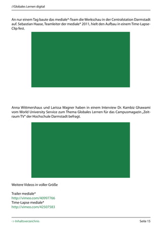 //Globales Lernen digital



An nur einem Tag baute das mediale*-Team die Werkschau in der Centralstation Darmstadt
auf. Sebastian Haase, Teamleiter der mediale* 2011, hielt den Aufbau in einem Time-Lapse-
Clip fest.




Anna Wittmershaus und Larissa Wagner haben in einem Interview Dr. Kambiz Ghawami
vom World University Service zum Thema Globales Lernen für das Campusmagazin „Zeit-
raum TV“ der Hochschule Darmstadt befragt.




Weitere Videos in voller Größe

Trailer mediale*
http://vimeo.com/40997766
Time-Lapse mediale*
http://vimeo.com/42507583


-> Inhaltsverzeichnis                                                             Seite 15
 