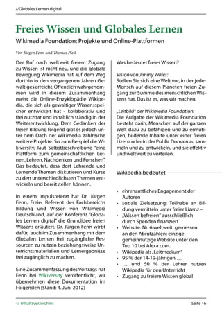 //Globales Lernen digital



Freies Wissen und Globales Lernen
Wikimedia Foundation: Projekte und Online-Plattformen
Von Jürgen Fenn und Thomas Pleil

Der Ruf nach weltweit freiem Zugang          Was bedeutet freies Wissen?
zu Wissen ist nicht neu, und die globale
Bewegung Wikimedia hat auf dem Weg           Vision von Jimmy Wales:
dorthin in den vergangenen Jahren Ge-        Stellen Sie sich eine Welt vor, in der jeder
waltiges erreicht. Öffentlich wahrgenom-     Mensch auf diesem Planeten freien Zu-
men wird in diesem Zusammenhang              gang zur Summe des menschlichen Wis-
meist die Online-Enzyklopädie Wikipe-        sens hat. Das ist es, was wir machen.
dia, die sich als gewaltiger Wissensspei-
cher entwickelt hat - kollaborativ und       „Leitbild“ der Wikimedia Foundation:
frei nutzbar und inhaltlich ständig in der   Die Aufgabe der Wikimedia Foundation
Weiterentwicklung. Dem Gedanken der          besteht darin, Menschen auf der ganzen
freien Bildung folgend gibt es jedoch un-    Welt dazu zu befähigen und zu ermuti-
ter dem Dach der Wikimedia zahlreiche        gen, bildende Inhalte unter einer freien
weitere Projekte. So zum Beispiel die Wi-    Lizenz oder in der Public Domain zu sam-
kiversity, laut Selbstbeschreibung “eine     meln und zu entwickeln, und sie effektiv
Plattform zum gemeinschaftlichen Ler-        und weltweit zu verteilen.
nen, Lehren, Nachdenken und Forschen”.
Das bedeutet, dass dort Lehrende und
Lernende Themen diskutieren und Kurse        Wikipedia bedeutet
zu den unterschiedlichsten Themen ent-
wickeln und bereitstellen können.
                                             • ehrenamtliches Engagement der
In einem Impulsreferat hat Dr. Jürgen          Autoren
Fenn, Freier Referent des Fachbereichs       • soziale Zielsetzung: Teilhabe an Bil-
Bildung und Wissen von Wikimedia               dung vermitteln unter freier Lizenz –
Deutschland, auf der Konferenz “Globa-       • „Wissen befreien“ ausschließlich
les Lernen digital” die Grundidee freien       durch Spenden finanziert
Wissens erläutert. Dr. Jürgen Fenn wirbt     • Website: Nr. 6 weltweit, gemessen
dafür, auch im Zusammenhang mit dem            an den Abrufzahlen; einzige
Globalen Lernen frei zugängliche Res-          gemeinnützige Website unter den
sourcen zu nutzen beziehungsweise Un-          Top 10 bei Alexa.com.
terrichtsmaterialien und Lernergebnisse      • Wikipedia als „Leitmedium“
frei zugänglich zu machen.                   • 95 % der 14-19-jährigen …
                                             • … und 50 % der Lehrer nutzen
Eine Zusammenfassung des Vortrags hat          Wikipedia für den Unterricht
Fenn bei Wikiversity veröffentlicht, wir     • Zugang zu freiem Wissen global
übernehmen diese Dokumentation im
Folgenden (Stand: 4. Juni 2012)


-> Inhaltsverzeichnis                                                            Seite 16
 