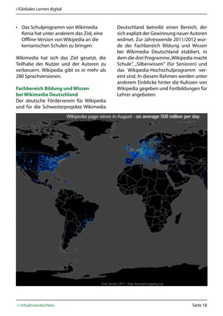 //Globales Lernen digital



• Das Schulprogramm von Wikimedia           Deutschland betreibt einen Bereich, der
  Kenia hat unter anderem das Ziel, eine    sich explizit der Gewinnung neuer Autoren
  Offline-Version von Wikipedia an die      widmet. Zur Jahreswende 2011/2012 wur-
  kenianischen Schulen zu bringen.          de der Fachbereich Bildung und Wissen
                                            bei Wikimedia Deutschland etabliert, in
Wikimedia hat sich das Ziel gesetzt, die    dem die drei Programme „Wikipedia macht
Teilhabe der Nutzer und der Autoren zu      Schule“, „Silberwissen“ (für Senioren) und
verbessern. Wikipedia gibt es in mehr als   das Wikipedia-Hochschulprogramm ver-
280 Sprachversionen.                        eint sind. In diesem Rahmen werden unter
                                            anderem Einblicke hinter die Kulissen von
Fachbereich Bildung und Wissen              Wikipedia gegeben und Fortbildungen für
bei Wikimedia Deutschland                   Lehrer angeboten.
Der deutsche Förderverein für Wikipedia
und für die Schwesterprojekte Wikimedia




-> Inhaltsverzeichnis                                                          Seite 18
 