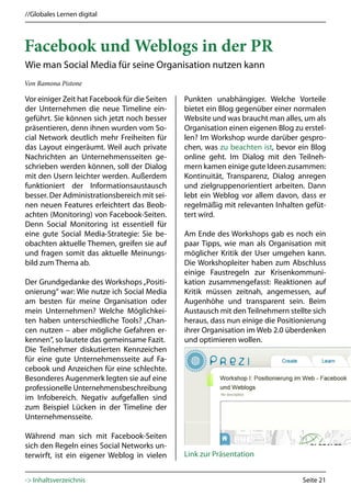 //Globales Lernen digital



Facebook und Weblogs in der PR
Wie man Social Media für seine Organisation nutzen kann
Von Ramona Pistone

Vor einiger Zeit hat Facebook für die Seiten   Punkten unabhängiger. Welche Vorteile
der Unternehmen die neue Timeline ein-         bietet ein Blog gegenüber einer normalen
geführt. Sie können sich jetzt noch besser     Website und was braucht man alles, um als
präsentieren, denn ihnen wurden vom So-        Organisation einen eigenen Blog zu erstel-
cial Network deutlich mehr Freiheiten für      len? Im Workshop wurde darüber gespro-
das Layout eingeräumt. Weil auch private       chen, was zu beachten ist, bevor ein Blog
Nachrichten an Unternehmensseiten ge-          online geht. Im Dialog mit den Teilneh-
schrieben werden können, soll der Dialog       mern kamen einige gute Ideen zusammen:
mit den Usern leichter werden. Außerdem        Kontinuität, Transparenz, Dialog anregen
funktioniert der Informationsaustausch         und zielgruppenorientiert arbeiten. Dann
besser. Der Administrationsbereich mit sei-    lebt ein Weblog vor allem davon, dass er
nen neuen Features erleichtert das Beob-       regelmäßig mit relevanten Inhalten gefüt-
achten (Monitoring) von Facebook-Seiten.       tert wird.
Denn Social Monitoring ist essentiell für
eine gute Social Media-Strategie: Sie be-      Am Ende des Workshops gab es noch ein
obachten aktuelle Themen, greifen sie auf      paar Tipps, wie man als Organisation mit
und fragen somit das aktuelle Meinungs-        möglicher Kritik der User umgehen kann.
bild zum Thema ab.                             Die Workshopleiter haben zum Abschluss
                                               einige Faustregeln zur Krisenkommuni-
Der Grundgedanke des Workshops „Positi-        kation zusammengefasst: Reaktionen auf
onierung“ war: Wie nutze ich Social Media      Kritik müssen zeitnah, angemessen, auf
am besten für meine Organisation oder          Augenhöhe und transparent sein. Beim
mein Unternehmen? Welche Möglichkei-           Austausch mit den Teilnehmern stellte sich
ten haben unterschiedliche Tools? „Chan-       heraus, dass nun einige die Positionierung
cen nutzen – aber mögliche Gefahren er-        ihrer Organisation im Web 2.0 überdenken
kennen“, so lautete das gemeinsame Fazit.      und optimieren wollen.
Die Teilnehmer diskutierten Kennzeichen
für eine gute Unternehmensseite auf Fa-
cebook und Anzeichen für eine schlechte.
Besonderes Augenmerk legten sie auf eine
professionelle Unternehmensbeschreibung
im Infobereich. Negativ aufgefallen sind
zum Beispiel Lücken in der Timeline der
Unternehmensseite.

Während man sich mit Facebook-Seiten
sich den Regeln eines Social Networks un-
terwirft, ist ein eigener Weblog in vielen     Link zur Präsentation


-> Inhaltsverzeichnis                                                             Seite 21
 