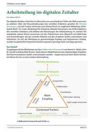 //Globales Lernen digital




Arbeitsteilung im digitalen Zeitalter
Von Juliane Ehrich

Das digitale Zeitalter erleichtert es Menschen aus verschiedenen Teilen der Welt zusammen
zu arbeiten. Über die Herausforderungen des verteilten Arbeitens sprachen Dr. Mihaela
Vorvoreanu von der Purdue University und Juliane Ehrich im englischen Workshop „Distri-
buted Work“. Im ersten Workshop-Teil erläuterte Mihaela Vorvoreanu die Einflussfaktoren
des verteilten Arbeitens und erklärte die Abstufungen der Arbeitsteilung. Im zweiten Teil
erarbeitete Juliane Ehrich zusammen mit den Teilnehmern eine Übersicht von Web-Tools
und Anwendungen, die das verteilte Arbeiten auf den einzelnen Stufen unterstützen und
erleichtern. Da sich der Workshop an gemeinnützige Projekte und Institutionen richtete,
wurden hauptsächlich kostenlose beziehungsweise günstige Tools und Apps genannt.

Das Modell
Ausgangspunkt des Workshops war das Collaboration Framework von Dennis C. Neale, John
M. Carroll und Mary Beth Rosson. Nach diesem Modell können bei arbeitsteiligen Projekten
fünf Kommunikations-Stufen unterschieden werden – beginnend auf einer leicht vernetz-
ten Ebene bis hin zu einer starken Verknüpfung.




              Collaboration Framework nach Neale e.a.


-> Inhaltsverzeichnis                                                             Seite 23
 