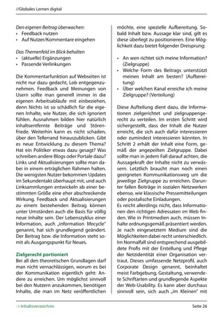 //Globales Lernen digital



Den eigenen Beitrag überwachen:               möchte, eine spezielle Aufbereitung. So-
• Feedback nutzen                             bald Inhalt bzw. Aussage klar sind, gilt es
• Auf Nutzer/Kommentare eingehen              diese überlegt zu positionieren. Eine Mög-
                                              lichkeit dazu bietet folgender Dreisprung:
Das Themenfeld im Blick behalten
• (aktuelle) Ergänzungen                      • An wen richtet sich meine Information?
• Passende Verlinkungen                         (Zielgruppe)
                                              • Welche Form des Beitrags unterstützt
Die Kommentarfunktion auf Webseiten ist         meinen Inhalt am besten? (Aufberei-
nicht nur dazu gedacht, Lob entgegenzu-         tung)
nehmen. Feedback und Meinungen von            • Über welchen Kanal erreiche ich meine
Usern sollte man generell immer in die          Zielgruppe? (Verteilung)
eigenen Arbeitsabläufe mit einbeziehen,
denn Nichts ist so schädlich für die eige-    Diese Aufteilung dient dazu, die Informa-
nen Inhalte, wie Nutzer, die sich ignoriert   tionen zielgerichtet und zielgruppenge-
fühlen. Ausnahmen bilden hier natürlich       recht zu verteilen. Im ersten Schritt wird
inhaltsentfernte Beiträge und Stören-         sichergestellt, dass der Inhalt die Nutzer
friede. Weiterhin kann es nicht schaden,      erreicht, die sich auch dafür interessieren
über den Tellerrand hinauszublicken. Gibt     oder zumindest interessieren könnten. In
es neue Entwicklung zu diesem Thema?          Schritt 2 erhält der Inhalt eine Form, ge-
Hat ein Politiker etwas dazu gesagt? Was      mäß der angepeilten Zielgruppe. Dabei
schreiben andere Blogs oder Portale dazu?     sollte man in jedem Fall darauf achten, die
Links und Aktualisierungen sollte man da-     Aussagekraft der Inhalte nicht zu verwäs-
bei in einem erträglichen Rahmen halten.      sern. Letztlich braucht man noch einen
Die wenigsten Nutzer bekommen Updates         geeigneten Kommunikationsweg um die
im Sekundentakt überhaupt mit, und auch       jeweilige Zielgruppe zu erreichen. Darun-
Linksammlungen entwickeln ab einer be-        ter fallen Beiträge in sozialen Netzwerken
stimmten Größe eine eher abschreckende        ebenso, wie klassische Pressemitteilungen
Wirkung. Feedback und Aktualisierungen        oder postalische Einladungen.
zu einem bestehenden Beitrag können           Es reicht allerdings nicht, dass Informatio-
unter Umständen auch die Basis für völlig     nen den richtigen Adressaten im Web fin-
neue Inhalte sein. Der Lebenszyklus einer     den. Wie in Printmedien auch, müssen In-
Information, auch „information lifecycle“     halte ordnungsgemäß präsentiert werden.
genannt, hat sich grundlegend geändert.       Je nach eingesetztem Medium sind die
Der Beitrag bzw. die Information steht so-    Möglichkeiten dabei recht unterschiedlich.
mit als Ausgangspunkt für Neues.              Im Normalfall sind entsprechend ausgebil-
                                              dete Profis mit der Erstellung und Pflege
Zielgerecht portioniert                       der Netzidentität einer Organisation ver-
Bei all den theoretischen Grundlagen darf     traut. Dieses umfassende Netzprofil, auch
man nicht vernachlässigen, worum es bei       Corporate Design genannt, beinhaltet
der Kommunikation eigentlich geht: An-        meist Farbgebung, Gestaltung, verwende-
dere zu erreichen. Um möglichst sinnvoll      te Schriftarten und grundlegende Aspekte
bei den Nutzern anzukommen, benötigen         der Web-Usability. Es kann aber durchaus
Inhalte, die man im Netz veröffentlichen      sinnvoll sein, sich auch „im Kleinen” mit

-> Inhaltsverzeichnis                                                             Seite 26
 