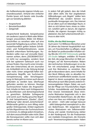 //Globales Lernen digital



der Aufbereitung der eigenen Inhalte aus-   In jedem Fall gilt jedoch, dass der Inhalt
einanderzusetzen. Anhand drei einfacher     über allem steht. Die hier angebotenen
Punkte lassen sich bereits viele Grundla-   Hilfestellungen und „Regeln“ stellen kein
gen zur Gestaltung ableiten:                Allheilmittel dar, sondern können nur
                                            punktuelle Anregungen sein. Das Internet
• Ansprechend                               ist vor allem auch ein lebendiger Raum, in
• Benutzerfreundlich                        dem es sich lohnen kann, etwas zu riskie-
• Zeitgemäß                                 ren. Letztlich geht es darum, die eigenen
                                            Inhalte, die eigenen Aussagen richtig zu
Ansprechend bedeutet, beispielsweise        platzieren. Das darf unkonventionell sein –
ein sauberes Layout in Mails oder Mittei-   muss es aber nicht.
lungen anzustreben, Bilder mit Bildun-
terschriften zu versehen oder auf eine      Kräfte, die das Web bewegen
passende Farbgebung zu achten. Als be-      Auch wenn 15,3 Millionen Menschen unter
nutzerfreundlich gelten lesbare Schrift-    30 Jahren das Internet hauptsächlich nut-
arten und Farbkombinationen, sowie          zen, um Freundschaften zu pflegen, steigt
deutlich erkennbare Verlinkungen. Au-       der Bedarf an professionellen Inhalten ste-
ßerdem sollte man auf sinnvolle Datei-      tig. Wie die ARD/ZDF Onlinestudie und die
namen achten, denn „DSC0038457253“          Jim-Studie belegen, entfallen 50 Prozent
ist nicht nur aussagelos, sondern lässt     der Zeit, die junge Menschen im Web ver-
sich bei späterem Gebrauch auch nur         bringen, auf die Kommunikation. Neben
schwer finden. Das macht unter Umstän-      den technischen Anforderungen ist es da-
den den Unterschied, ob ein Journalist      her mit entscheidend, junge Menschen
ein Artikelbild mit in die Zeitung bringt   und ihre Motivation zu verstehen. Dies
oder nicht. Unter zeitgemäß fallen bei-     gilt im Besonderen dann, wenn Inhalte für
spielsweise Begriffe, wie Suchmaschi-       den Beruf, Bildung oder zu aktuellen Ge-
nenoptimierung oder Verschlagwor-           schehnissen veröffentlicht werden. Grund-
tung. Im Netz geht es immer auch darum      legend ist davon auszugehen, dass junge
gefunden zu werden bzw. überhaupt           Menschen je nach Alter jeweils anderen In-
gefunden werden zu können. Heutige          teressengebieten folgen. Dabei, wie auch
Suchmaschinen haben die Angewohn-           bei der Pflege von Freundschaften, folgen
heit, Inhalte im Netz nach Schlagworten     Schüler, Auszubildende und Studierende
zu durchforsten und dementsprechend         ihrer inneren Antriebskraft. Diese intrin-
zu gewichten. Beliebte Schlagworte          sische Motivation begründet sich in den
und somit auch häufig gesuchte Begrif-      immateriellen Bedürfnissen, die alle Men-
fe sind beispielsweise „Glaube“, „Quiz“,    schen von Haus aus mitbringen. In jünge-
„Werbung“ oder derzeit „Griechenland“.      ren Jahren – mehr oder weniger bewusst
Mittlerweile gehört es zum Alltag vieler    - zählt Geborgenheit exemplarisch zu die-
großer Onlineportale, Artikel regelrecht    sen Bedürfnissen. Mit steigendem Alter
auf die Algorithmen der Suchmaschinen       rücken Motivatoren wie Selbstverwirkli-
zu trimmen. Es obliegt jedem Einzelnen,     chung und soziale Anerkennung stärker
sich dem anzuschließen oder nicht. Über     in den Vordergrund. Für die Produzenten
die Konsequenzen sollte man sich aber       von medialen Erzeugnissen, die ihrerseits
bereits vorher im Klaren sein.              auch Verantwortungsbewusstsein haben

-> Inhaltsverzeichnis                                                          Seite 27
 