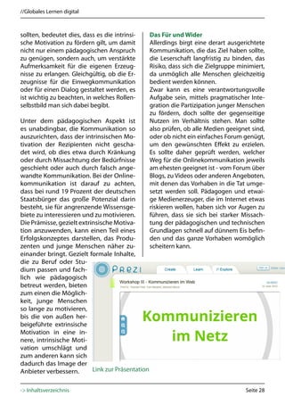 //Globales Lernen digital



sollten, bedeutet dies, dass es die intrinsi-      Das Für und Wider
sche Motivation zu fördern gilt, um damit          Allerdings birgt eine derart ausgerichtete
nicht nur einem pädagogischen Anspruch             Kommunikation, die das Ziel haben sollte,
zu genügen, sondern auch, um verstärkte            die Leserschaft langfristig zu binden, das
Aufmerksamkeit für die eigenen Erzeug-             Risiko, dass sich die Zielgruppe minimiert,
nisse zu erlangen. Gleichgültig, ob die Er-        da unmöglich alle Menschen gleichzeitig
zeugnisse für die Einwegkommunikation              bedient werden können.
oder für einen Dialog gestaltet werden, es         Zwar kann es eine verantwortungsvolle
ist wichtig zu beachten, in welches Rollen-        Aufgabe sein, mittels pragmatischer Inte-
selbstbild man sich dabei begibt.                  gration die Partizipation junger Menschen
                                                   zu fördern, doch sollte der gegenseitige
Unter dem pädagogischen Aspekt ist                 Nutzen im Verhältnis stehen. Man sollte
es unabdingbar, die Kommunikation so               also prüfen, ob alle Medien geeignet sind,
auszurichten, dass der intrinsischen Mo-           oder ob nicht ein einfaches Forum genügt,
tivation der Rezipienten nicht gescha-             um den gewünschten Effekt zu erzielen.
det wird, ob dies etwa durch Kränkung              Es sollte daher geprüft werden, welcher
oder durch Missachtung der Bedürfnisse             Weg für die Onlinekommunikation jeweils
geschieht oder auch durch falsch ange-             am ehesten geeignet ist - vom Forum über
wandte Kommunikation. Bei der Online-              Blogs, zu Videos oder anderen Angeboten,
kommunikation ist darauf zu achten,                mit denen das Vorhaben in die Tat umge-
dass bei rund 19 Prozent der deutschen             setzt werden soll. Pädagogen und etwai-
Staatsbürger das große Potenzial darin             ge Medienerzeuger, die im Internet etwas
besteht, sie für angrenzende Wissensge-            riskieren wollen, haben sich vor Augen zu
biete zu interessieren und zu motivieren.          führen, dass sie sich bei starker Missach-
Die Prämisse, gezielt extrinsische Motiva-         tung der pädagogischen und technischen
tion anzuwenden, kann einen Teil eines             Grundlagen schnell auf dünnem Eis befin-
Erfolgskonzeptes darstellen, das Produ-            den und das ganze Vorhaben womöglich
zenten und junge Menschen näher zu-                scheitern kann.
einander bringt. Gezielt formale Inhalte,
die zu Beruf oder Stu-
dium passen und fach-
lich wie pädagogisch
betreut werden, bieten
zum einen die Möglich-
keit, junge Menschen
so lange zu motivieren,
bis die von außen her-
beigeführte extrinsische
Motivation in eine in-
nere, intrinsische Moti-
vation umschlägt und
zum anderen kann sich
dadurch das Image der
Anbieter verbessern.       Link zur Präsentation


-> Inhaltsverzeichnis                                                                 Seite 28
 
