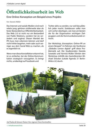 //Globales Lernen digital



Öffentlichkeitsarbeit im Web
Eine Online-Konzeption am Beispiel eines Projekts
Von Yannick Müller

Das Internet und soziale Medien sind noch              Twitter aktiv zu werden, nur weil das plötz-
relativ jung, gehören mittlerweile aber als            lich jeder macht. Stattdessen sollte man
fester Bestandteil zur Öffentlichkeitsarbeit.          sich vorher überlegen, wie man am besten
Das Web 2.0 ist nicht nur ein Bestandteil              die für die Organisation wichtigen Ziel-
von Public Relations, sondern hat sie ver-             gruppen und die Kommunikationsziele er-
ändert und ergänzt. Diesen Wandel der                  reicht.
PR muss man erkennen können und darf
nicht Fehler begehen, mehr oder auch we-               Der Workshop „Konzeption: Online-PR an
niger aus dem Social Web zu machen, als                einem Beispiel“ im Rahmen der Konferenz
es eigentlich ist.                                     „Globales Lernen digital“ griff diese Pro-
                                                       blematik auf. Die Studierenden Daniela
Wenn man diese Konstellation erkannt hat,              Sawetzki und Yannick Müller führten den
ist es einfacher, bei der Online-Kommuni-              Workshop mithilfe des Gastreferenten Mi-
kation strategisch vorzugehen. Es bringt               chael Strecker (Lokale Agenda 21 Berlin-
nichts, unüberlegt auf Facebook und                    Mitte e.V.) durch.




Auf Panke.de können Nutzer ihre eigenen Fotos bereitstellen
-> Inhaltsverzeichnis                                                                      Seite 29
 