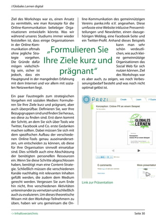 //Globales Lernen digital



Ziel des Workshops war es, einen Ansatz       line-Kommunikation des gemeinnützigen
zu vermitteln, wie man Konzepte für die       Vereins panke.info e.V. angesehen. Diese
Online-Kommunikation beliebiger Orga-         umfasste eine Website inklusive Pressemit-
nisationen entwickeln könnte. Was wir         teilungen und Newsletter, einen dazuge-
während unseres Studiums immer wieder         hörigen Weblog, eine Facebook-Seite und
feststellen ist, dass einige Organisationen   ein Twitter-Profil. Anhand dieses Beispiels
in der Online-Kom-                                                    kann man sehr
munikation oftmals
ohne jegliche Stra-
                             „Formulieren Sie                         schön     verdeutli-
                                                                      chen, wie auch klei-
tegie     vorgehen.                                                   ne gemeinnützige
Die Gründe dafür
mögen vielschich-
                            Ihre Ziele kurz und                       Organisationen das
                                                                      Social Web für sich
tig sein, sicher ist
jedoch, dass ein
                                 prägnant“                            nutzen können. Ziel
                                                                      des Workshops war
Hauptgrund in der mangelnden Erfahrung        es aber auch, zu zeigen, wo noch Verbes-
mit dem Internet und vor allem mit sozia-     serungsbedarf besteht und was noch nicht
len Netzwerken liegt.                         optimal gelöst ist.

Ein paar Faustregeln zum strategischen
Vorgehen mit sozialen Medien: Formulie-
ren Sie Ihre Ziele kurz und prägnant, aber
auch überprüfbar. Definieren Sie, wer Ihre
Bezugsgruppen sind und finden Sie heraus,
wo diese zu finden sind. Erst dann kommt
der Schritt, an dem Sie sich über Tools wie
Twitter, Facebook und Co. erste Gedanken
machen sollten. Dabei müssen Sie sich mit
dem spezifischen Aufbau der verschiede-
nen Online-Tools genau auseinanderset-
zen, um entscheiden zu können, ob diese
für Ihre Organisation sinnvoll einsetzbar
sind. Dies schließt auch eine Abschätzung
der benötigten personellen Ressourcen
ein. Wenn Sie diese Schritte abgeschlossen
haben, benötigt man eine Content-Strate-
gie. Schließlich müssen die verschiedenen
Kanäle nachhaltig mit relevanten Inhalten
gefüllt werden, die zudem dem Medium
gerecht werden. Vergessen Sie zum Ende        Link zur Präsentation
hin nicht, Ihre verschiedenen Aktivitäten
untereinander zu vernetzen und schließlich
auch zu evaluieren. Um dieses theoretische
Wissen mit den Workshop-Teilnehmern zu
üben, haben wir uns gemeinsam die On-

-> Inhaltsverzeichnis                                                             Seite 30
 