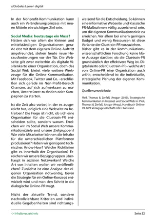 //Globales Lernen digital



In der Nonprofit-Kommunikation kann          weisend für die Entscheidung. So können
auch ein Veränderungsprozess mit neu-        eine informative Webseite und klassische
en Mitteln ein wichtiges Ziel sein.          PR-Maßnahmen völlig ausreichend sein,
                                             um die eigenen Kommunikationsziele zu
Social Media: heutzutage ein Muss?           erreichen. Vor allem bei einem geringen
Hatten sich vor allem die kleinen und        Budget und wenig Ressourcen ist diese
mittelständigen Organisationen gera-         Variante der Cluetrain-PR vorzuziehen.
de erst mit dem eigenen Online-Auftritt      Bisher gibt es in der kommunikations-
angefreundet, stehen heute neue He-          wissenschaftlichen Forschung keine kla-
rausforderungen vor der Tür. Die Web-        re Aussage darüber, ob die Cluetrain-PR
seite gilt zwar weiterhin als digitale Vi-   grundsätzlich der effektivere Weg ist. Di-
sitenkarte einer Organisation, doch das      gitalisierte oder Cluetrain-PR – welche Art
Social Web bietet viele weitere Werk-        von Online-PR eine Organisation auch
zeuge für die Online-Kommunikation.          wählt, entscheidend ist die individuelle,
Mit Facebook, Twitter und Co. - erschlie-    strategische Planung der eigenen Kom-
ßen sich gerade im Non-Profit-Bereich        munikation.
Chancen, auf sich aufmerksam zu ma-
chen, Unterstützer zu finden oder Kam-       Quellenverzeichnis:
pagnen zu starten.                           Pleil, Thomas & Zerfaß, Ansgar (2010), Strategische
                                             Kommunikation in Internet und Social Web in: Pleil,
Ist die Zeit also vorbei, in der es ausge-   Thomas & Zerfaß, Ansgar (Hrsg.), Handbuch Online-
reicht hat, lediglich eine Webseite zu be-   PR. UVK Verlagsgesellschaft mbH. Konstanz.
treiben? Die Frage ist nicht, ob sich eine
Organisation für die Cluetrain-PR ent-
scheiden sollte, sondern warum. Errei-
chen wir im Social Web unsere Kommu-
nikationsziele und unsere Zielgruppen?
Wie viele Mitarbeiter können die Inhalte
für die unterschiedlichen Plattformen
produzieren? Haben wir genügend tech-
nisches Know-How? Welche Richtlinien
gibt es innerhalb der Organisation? Er-
reichen wir unsere Bezugsgruppen über-
haupt in sozialen Netzwerken? Welche
Art von Inhalten wollen wir veröffentli-
chen? Zunächst ist eine Analyse der ei-
genen Organisation notwendig, bevor
die Strategie für ein Online-Konzept ent-
wickelt wird und man den Schritt in die
dialogische Online-PR wagt.

Nicht der aktuelle Trend, sondern
nachvollziehbare Kriterien und indivi-
duelle Gegebenheiten sind richtungs-

-> Inhaltsverzeichnis                                                                  Seite 32
 