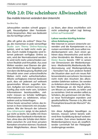//Globales Lernen digital



Web 2.0: Die scheinbare Allwissenheit
Das mobile Internet verändert den Unterricht
Von Birte Frey

Jahreszahlen werden schnell gegoo-          zu lösen, aber diese erschließen sich
gelt, Hausaufgaben über Facebook-           nicht unbedingt sofort (vgl. Beitrag:
Chats besprochen. Aber was bedeutet         Lehrer auf Facebook).“
das für künftige Lehrer?
                                            Lehrer werden künftig Anleiter
„Wie oft gehst du online?“ Diese Fra-       ohne Anleitung sein.
ge, die momentan in jede vernünftige        Wer Internet in seinem Unterricht ver-
Studie zum Thema Online-Nutzung             wenden und die Kompetenzen es zu
gehört, wird es bald nicht mehr ge-         nutzen vermitteln will, muss selbst me-
ben. Durch mobile Endgeräte wird In-        dienkompetent sein. Zum einen ge-
ternet jederzeit verfügbar. Online zu       hören dazu theoretisches und techni-
sein, wird der Normalzustand werden.        sches Verständnis der Materie, wie es
Es wird nicht mehr unterschieden zwi-       Dieter Baacke bereits 1997 in seinen
schen Realität und Virtualität. Aus zwei    vier Dimensionen der Medienkompe-
Welten werden zwei Ebenen der glei-         tenz – Medienkritik, Medienkunde, Me-
chen Wirklichkeit. Auch Skeptiker kön-      diennutzung und Mediengestaltung
nen dann die Behauptung, Realität und       – formuliert hat. Zum anderen fordert
Virtualität seien zwei unterschiedliche     die Situation aber auch ein neues Rol-
Welten nicht mehr aufrechterhalten.         lenverständnis von Lehrern. Sie müssen
Allseits verfügbares Internet bedeutet      nicht mehr den Anschein des allwis-
auch, dass wir jederzeit auf weltweit       senden Gelehrten wahren. Sie werden
gesammeltes Wissen zugreifen kön-           zu Anleitern ohne Anleitung, die Schü-
nen. Aufgabe von Lehrern kann es zu-        lern Werkzeuge an die Hand geben,
künftig also nicht mehr sein, Schülern      um Wissen zu sammeln, zu teilen und
Informationen bereitzustellen, viel-        zu verstehen. Und sie werden selbst zu
mehr müssen sie Schüler befähigen,          Schülern, die gemeinsam mit der Klas-
Informationen zu selektieren, einzu-        se neue Technologien erproben und
ordnen und zu hinterfragen.                 gesellschaftliche Themen à la „Wie viel
Schon heute versuchen Lehrer, das In-       Privatsphäre braucht der Mensch?“ dis-
ternet in ihren Unterricht mit einzube-     kutieren.
ziehen. Wie der Versuch der Lehrerin
Frau Johannpeter zeigt, ist das jedoch      Um diese Aufgaben bewältigen zu
gar nicht so leicht. Sie wollte mit ihren   können, müssen Lehrer bereits wäh-
Schülern über Facebook in Kontakt ste-      rend ihrer Ausbildung darauf vorberei-
hen, ohne dass die Schüler dort Aktivi-     tet werden. Zum einen bedeutet das,
täten zwischen ihr und ihren privaten       Medienkompetenz muss als verpflich-
Kontakten einsehen können. Facebook         tender Lerninhalt Teil der Pädagogik-
bietet Möglichkeiten, dieses Problem        studiengänge werden.


-> Inhaltsverzeichnis                                                       Seite 33
 
