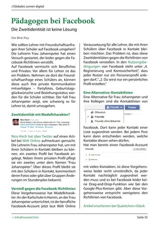 //Globales Lernen digital




Pädagogen bei Facebook
Die Zweitidentität ist keine Lösung
Von Birte Frey

Wie sollten Lehrer mit Freundschaftsanfra-     Voraussetzung für alle Lehrer, die mit ihren
gen ihrer Schüler auf Facebook umgehen?        Schülern über Facebook in Kontakt blei-
Die Lehrerin Frau Johannpeter hat einen        ben möchten. Das Problem ist, dass diese
Versuch gestartet, der leider gegen die Fa-    Zweitidentitäten gegen die Richtlinien von
cebook-Richtlinien verstößt.                   Facebook verstoßen. In den Nutzungsbe-
Auf Facebook vermischt sich Berufliches        dingungen von Facebook steht unter „4.
und Privates. Vor allem für Lehrer ist das     Registrierung und Kontosicherheit”, dass
ein Problem. Nehmen sie dort die Freund-       jeder Nutzer nur ein Personenprofil anle-
schaftsanfrage eines Schülers an, können       gen darf..“ „2. Du wirst nur ein persönliches
diese auch ihre private Kommunikation          Profil erstellen.“
mitverfolgen – Partyfotos, Geburtstags-
glückwünsche und Beziehungsstatus wer-         Eine Alternative: Kontaktlisten
den für die Schüler sichtbar. Der Fall Frau    Eine Alternative für Frau Johannpeter und
Johannpeter zeigt, wie schwierig es für        ihre Kollegen sind die Kontaktlisten von
Lehrer ist, damit umzugehen.

Zweitidentität mit Modellcharakter?


                                               Facebook. Dort kann jeder Kontakt einer
                                               Liste zugeordnet werden. Bei jedem Post
Nico Kirch hat über Twitter auf einen Arti-    kann dann entschieden werden, welche
kel bei Welt Online aufmerksam gemacht.        Kontakte diesen sehen dürfen.
Die Lehrerin Frau Johannpeter hat, um mit      Hat man bereits einen Facebook-Account
ihren Schülern in Kontakt bleiben zu kön-
nen, ein zweites Profil bei Facebook an-
gelegt. Neben ihrem privaten Profil pflegt
sie ein zweites unter dem Namen “Frau
Johannpeter”. Über dieses Profil bleibt sie    mit vielen Kontakten, ist diese Vorgehens-
mit den Schülern in Kontakt, kommentiert       weise leider recht umständlich, da jeder
deren Fotos oder gibt über Gruppen Ände-       Kontakt nachträglich zugeordnet wer-
rungen im Stundenplan bekannt.                 den muss und es bei Facebook leider kei-
                                               ne Drag-and-Drop-Funktion wie bei den
Verstoß gegen die Facebook-Richtlinien         Google-Plus-Kreisen gibt. Aber diese Vor-
Diese Vorgehensweise hat Modellcharak-         gehensweise entspricht wenigstens den
ter: An der Karlschule in Hamm, an der Frau    Richtlinien von Facebook.
Johannpeter unterrichtet, ist der berufliche
Facebook-Account jetzt laut Welt Online        Artikel erschienen bei Quäntchen+Glück


-> Inhaltsverzeichnis                                                               Seite 35
 