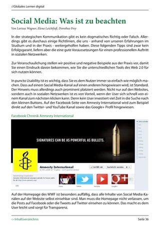 //Globales Lernen digital



Social Media: Was ist zu beachten
Von Larissa Wagner, Elena Leichtfuß, Dorothee Frey

In der strategischen Kommunikation gibt es kein dogmatisches Richtig oder Falsch. Aller-
dings gibt es durchaus einige Richtlinien, die uns - anhand von unseren Erfahrungen im
Studium und in der Praxis - weitergeholfen haben. Diese folgenden Tipps sind zwar kein
Erfolgsgarant, liefern aber die eine gute Voraussetzungen für einen professionellen Auftritt
in sozialen Netzwerken.

Zur Veranschaulichung stellen wir positive und negative Beispiele aus der Praxis vor, damit
Sie einen Eindruck davon bekommen, wie Sie die unterschiedlichen Tools des Web 2.0 für
sich nutzen können.

In puncto Usability ist es wichtig, dass Sie es dem Nutzer immer so einfach wie möglich ma-
chen. Dass auf einem Social Media-Kanal auf einen anderen hingewiesen wird, ist Standard.
Der Hinweis muss allerdings auch prominent platziert werden. Nicht nur auf den Websites,
sondern auch in sozialen Netzwerken ist es von Vorteil, wenn der User sich schnell von ei-
nem Kanal zum nächsten klicken kann. Denn kein User investiert viel Zeit in die Suche nach
den kleinen Buttons. Auf der Facebook-Seite von Amnesty International wird zum Beispiel
direkt auf den Twitter- und YouTube Kanal sowie das Google+ Profil hingewiesen.

Facebook Chronik Amnesty International




Auf der Homepage des WWF ist besonders auffällig, dass alle Inhalte von Social Media-Ka-
nälen auf der Website selbst einsehbar sind. Man muss die Homepage nicht verlassen, um
die Posts auf Facebook oder die Tweets auf Twitter einsehen zu können. Das macht es dem
User leicht und sorgt für Transparenz.


-> Inhaltsverzeichnis                                                               Seite 36
 