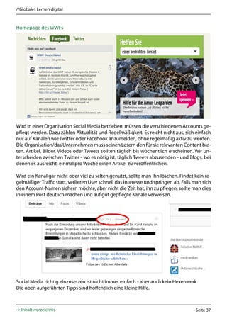 //Globales Lernen digital



Homepage des WWFs




Wird in einer Organisation Social Media betrieben, müssen die verschiedenen Accounts ge-
pflegt werden. Dazu zählen Aktualität und Regelmäßigkeit. Es reicht nicht aus, sich einfach
nur auf Kanälen wie Twitter oder Facebook anzumelden, ohne regelmäßig aktiv zu werden.
Die Organisation/das Unternehmen muss seinen Lesern den für sie relevanten Content bie-
ten. Artikel, Bilder, Videos oder Tweets sollten täglich bis wöchentlich erscheinen. Wir un-
terscheiden zwischen Twitter - wo es nötig ist, täglich Tweets abzusenden - und Blogs, bei
denen es ausreicht, einmal pro Woche einen Artikel zu veröffentlichen.

Wird ein Kanal gar nicht oder viel zu selten genutzt, sollte man ihn löschen. Findet kein re-
gelmäßiger Traffic statt, verlieren User schnell das Interesse und springen ab. Falls man sich
den Account-Namen sichern möchte, aber nicht die Zeit hat, ihn zu pflegen, sollte man dies
in einem Post deutlich machen und auf gut gepflegte Kanäle verweisen.




Social Media richtig einzusetzen ist nicht immer einfach - aber auch kein Hexenwerk.
Die oben aufgeführten Tipps sind hoffentlich eine kleine Hilfe.



-> Inhaltsverzeichnis                                                                 Seite 37
 