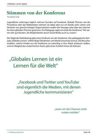 //Globales Lernen digital




Stimmen von der Konferenz
Von Janine Graf

Jugendliche verbringen täglich mehrere Stunden auf Facebook. Globale Themen wie die
Finanzkrise oder das Waldsterben nehmen sie dabei aber nur am Rande wahr. Lehrer und
Vertreter von gemeinnützigen Organisationen wollen die Teenager jetzt über das Internet
für diese globalen Themen gewinnen. Ein Pädagoge sagte am Ende der Konferenz: “Wir wä-
ren sehr gut beraten, die Möglichkeiten durch Social Media auch zu nutzen.”

Der folgende Radiobeitrag gibt einen Eindruck von der Konferenz. Das pädagogische Kon-
zept „Globales Lernen“ erklärt Birgit Glindmeier vom World University Service. Die Besucher
erzählen, welche Inhalte aus der Konferenz sie zukünftig in ihre Arbeit einbauen wollen,
und ein Mitglied des studentischen Teams gibt einen Einblick hinter die Kulissen.




  „Globales Lernen ist ein
    Lernen für die Welt“

             „Facebook und Twitter und YouTube
            sind eigentlich die Medien, mit denen
                Jugendliche kommunizieren“


                                                   „wenn wir die Chancen nicht
                                                        nutzen würden“




-> Inhaltsverzeichnis                                                              Seite 38
 