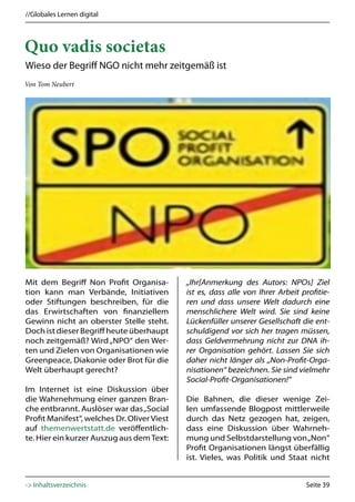 //Globales Lernen digital



Quo vadis societas
Wieso der Begriff NGO nicht mehr zeitgemäß ist
Von Tom Neubert




Mit dem Begriff Non Profit Organisa-         „Ihr[Anmerkung des Autors: NPOs] Ziel
tion kann man Verbände, Initiativen          ist es, dass alle von Ihrer Arbeit profitie-
oder Stiftungen beschreiben, für die         ren und dass unsere Welt dadurch eine
das Erwirtschaften von finanziellem          menschlichere Welt wird. Sie sind keine
Gewinn nicht an oberster Stelle steht.       Lückenfüller unserer Gesellschaft die ent-
Doch ist dieser Begriff heute überhaupt      schuldigend vor sich her tragen müssen,
noch zeitgemäß? Wird „NPO“ den Wer-          dass Geldvermehrung nicht zur DNA ih-
ten und Zielen von Organisationen wie        rer Organisation gehört. Lassen Sie sich
Greenpeace, Diakonie oder Brot für die       daher nicht länger als „Non-Profit-Orga-
Welt überhaupt gerecht?                      nisationen“ bezeichnen. Sie sind vielmehr
                                             Social-Profit-Organisationen!“
Im Internet ist eine Diskussion über
die Wahrnehmung einer ganzen Bran-           Die Bahnen, die dieser wenige Zei-
che entbrannt. Auslöser war das „Social      len umfassende Blogpost mittlerweile
Profit Manifest“, welches Dr. Oliver Viest   durch das Netz gezogen hat, zeigen,
auf themenwertstatt.de veröffentlich-        dass eine Diskussion über Wahrneh-
te. Hier ein kurzer Auszug aus dem Text:     mung und Selbstdarstellung von „Non“
                                             Profit Organisationen längst überfällig
                                             ist. Vieles, was Politik und Staat nicht


-> Inhaltsverzeichnis                                                            Seite 39
 