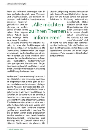 //Globales Lernen digital



mehr zu stemmen vermögen fällt in         Cloud-Computing, Musikdatenbanken
den Aufgabenbereich von Vereinen          oder kostenfreien Bibliotheken bewe-
und Organisationen. Sie bündeln In-       gen wir uns heute schon mit großen
teressen und sind durchaus imstande,      Schritten in Richtung Informations-
konkrete Forderun-                                          gesellschaft. Dabei
gen an Staat und Re-
gierung zu stellen.
                             „Alle möchten                  werden Social Profit
                                                            Organisationen eine
Somit erfüllen NPOs                                         noch wichtigere Rol-
neben ihrer eigent-         zu ihren Themen                 le in unserer Gesell-
lichen Arbeit auch                                          schaft einnehmen.
eine wichtige Rolle
in unserer Demokra-
                              informieren“                  Ob nun also aus dem
                                                            „non“ ein „social“ wird,
tie. Ein ganz anderer, wesentlicher As-   ist nicht nur eine Frage der treffende-
pekt, ist aber die Aufklärungsarbeit,     ren Beschreibung. Es ist ein Zeichen, mit
die die meisten von ihnen leisten. Ob     dem die Organisationen ihre Bedeutung
Greenpeace, Diakonie oder der Vogel-      signalisieren könnten, um einen ange-
schutzverein in der Nachbargemeinde:      messenen Platz in unserer Gesellschaft
Alle möchten zu ihren Themen infor-       einzunehmen.
mieren. Sie machen Fachwissen in Form
von Flugblättern, Textsammlungen
oder gar ganzen Webdossiers für je-
dermann zugänglich und leisten somit
einen wichtigen Beitrag zu Aufklärung
und Bildung der Menschen.

In diesem Zusammenhang kann auch
das Globale Lernen verstanden werden.
Im ursprünglichen Sinne geht es dar-
um, durch Lernmethoden und pädago-
gische Ansätze, die weit über das Min-
destmaß an staatlichen Schulen hinaus
gehen, einen Mehrwert an Bildung zu
schaffen. In Zukunft wäre es durchaus
denkbar, dass Lernergebnisse aus dem
Unterricht im Netz präsentiert werden.
Für die Lernenden wäre das eine wert-
volle Selbsterfahrung und würde den
Umgang mit dem Medium Internet
greifbar und verständlich machen. Für
alle anderen wären diese publizierten
Inhalte wiederum ein bereicherndes
Bildungsangebot. Information und
Bildung wird in Zukunft einen noch
höheren Stellenwert einnehmen. Mit

-> Inhaltsverzeichnis                                                        Seite 40
 