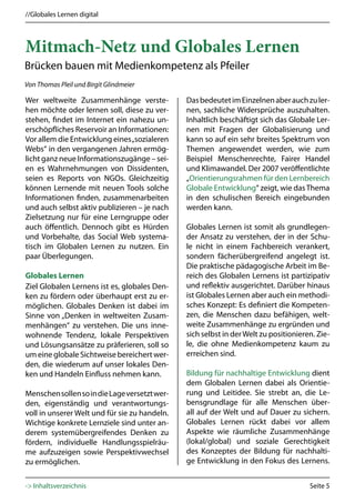 //Globales Lernen digital



Mitmach-Netz und Globales Lernen
Brücken bauen mit Medienkompetenz als Pfeiler
Von Thomas Pleil und Birgit Glindmeier

Wer weltweite Zusammenhänge verste-            Das bedeutet im Einzelnen aber auch zu ler-
hen möchte oder lernen soll, diese zu ver-     nen, sachliche Widersprüche auszuhalten.
stehen, findet im Internet ein nahezu un-      Inhaltlich beschäftigt sich das Globale Ler-
erschöpfliches Reservoir an Informationen:     nen mit Fragen der Globalisierung und
Vor allem die Entwicklung eines „sozialeren    kann so auf ein sehr breites Spektrum von
Webs“ in den vergangenen Jahren ermög-         Themen angewendet werden, wie zum
licht ganz neue Informationszugänge – sei-     Beispiel Menschenrechte, Fairer Handel
en es Wahrnehmungen von Dissidenten,           und Klimawandel. Der 2007 veröffentlichte
seien es Reports von NGOs. Gleichzeitig        „Orientierungsrahmen für den Lernbereich
können Lernende mit neuen Tools solche         Globale Entwicklung“ zeigt, wie das Thema
Informationen finden, zusammenarbeiten         in den schulischen Bereich eingebunden
und auch selbst aktiv publizieren – je nach    werden kann.
Zielsetzung nur für eine Lerngruppe oder
auch öffentlich. Dennoch gibt es Hürden        Globales Lernen ist somit als grundlegen-
und Vorbehalte, das Social Web systema-        der Ansatz zu verstehen, der in der Schu-
tisch im Globalen Lernen zu nutzen. Ein        le nicht in einem Fachbereich verankert,
paar Überlegungen.                             sondern fächerübergreifend angelegt ist.
                                               Die praktische pädagogische Arbeit im Be-
Globales Lernen                                reich des Globalen Lernens ist partizipativ
Ziel Globalen Lernens ist es, globales Den-    und reflektiv ausgerichtet. Darüber hinaus
ken zu fördern oder überhaupt erst zu er-      ist Globales Lernen aber auch ein methodi-
möglichen. Globales Denken ist dabei im        sches Konzept: Es definiert die Kompeten-
Sinne von „Denken in weltweiten Zusam-         zen, die Menschen dazu befähigen, welt-
menhängen“ zu verstehen. Die uns inne-         weite Zusammenhänge zu ergründen und
wohnende Tendenz, lokale Perspektiven          sich selbst in der Welt zu positionieren. Zie-
und Lösungsansätze zu präferieren, soll so     le, die ohne Medienkompetenz kaum zu
um eine globale Sichtweise bereichert wer-     erreichen sind.
den, die wiederum auf unser lokales Den-
ken und Handeln Einfluss nehmen kann.          Bildung für nachhaltige Entwicklung dient
                                               dem Globalen Lernen dabei als Orientie-
Menschen sollen so in die Lage versetzt wer-   rung und Leitidee. Sie strebt an, die Le-
den, eigenständig und verantwortungs-          bensgrundlage für alle Menschen über-
voll in unserer Welt und für sie zu handeln.   all auf der Welt und auf Dauer zu sichern.
Wichtige konkrete Lernziele sind unter an-     Globales Lernen rückt dabei vor allem
derem systemübergreifendes Denken zu           Aspekte wie räumliche Zusammenhänge
fördern, individuelle Handlungsspielräu-       (lokal/global) und soziale Gerechtigkeit
me aufzuzeigen sowie Perspektivwechsel         des Konzeptes der Bildung für nachhalti-
zu ermöglichen.                                ge Entwicklung in den Fokus des Lernens.


-> Inhaltsverzeichnis                                                                 Seite 5
 