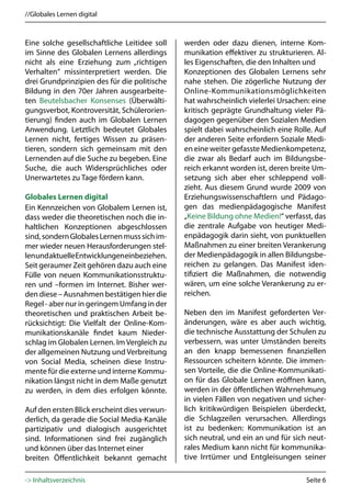 //Globales Lernen digital



Eine solche gesellschaftliche Leitidee soll   werden oder dazu dienen, interne Kom-
im Sinne des Globalen Lernens allerdings      munikation effektiver zu strukturieren. Al-
nicht als eine Erziehung zum „richtigen       les Eigenschaften, die den Inhalten und
Verhalten“ missinterpretiert werden. Die      Konzeptionen des Globalen Lernens sehr
drei Grundprinzipien des für die politische   nahe stehen. Die zögerliche Nutzung der
Bildung in den 70er Jahren ausgearbeite-      Online-Kommunikationsmöglichkeiten
ten Beutelsbacher Konsenses (Überwälti-       hat wahrscheinlich vielerlei Ursachen: eine
gungsverbot, Kontroversität, Schülerorien-    kritisch geprägte Grundhaltung vieler Pä-
tierung) finden auch im Globalen Lernen       dagogen gegenüber den Sozialen Medien
Anwendung. Letztlich bedeutet Globales        spielt dabei wahrscheinlich eine Rolle. Auf
Lernen nicht, fertiges Wissen zu präsen-      der anderen Seite erfordern Soziale Medi-
tieren, sondern sich gemeinsam mit den        en eine weiter gefasste Medienkompetenz,
Lernenden auf die Suche zu begeben. Eine      die zwar als Bedarf auch im Bildungsbe-
Suche, die auch Widersprüchliches oder        reich erkannt worden ist, deren breite Um-
Unerwartetes zu Tage fördern kann.            setzung sich aber eher schleppend voll-
                                              zieht. Aus diesem Grund wurde 2009 von
Globales Lernen digital                       Erziehungswissenschaftlern und Pädago-
Ein Kennzeichen von Globalem Lernen ist,      gen das medienpädagogische Manifest
dass weder die theoretischen noch die in-     „Keine Bildung ohne Medien!“ verfasst, das
haltlichen Konzeptionen abgeschlossen         die zentrale Aufgabe von heutiger Medi-
sind, sondern Globales Lernen muss sich im-   enpädagogik darin sieht, von punktuellen
mer wieder neuen Herausforderungen stel-      Maßnahmen zu einer breiten Verankerung
len und aktuelle Entwicklungen einbeziehen.   der Medienpädagogik in allen Bildungsbe-
Seit geraumer Zeit gehören dazu auch eine     reichen zu gelangen. Das Manifest iden-
Fülle von neuen Kommunikationsstruktu-        tifiziert die Maßnahmen, die notwendig
ren und –formen im Internet. Bisher wer-      wären, um eine solche Verankerung zu er-
den diese – Ausnahmen bestätigen hier die     reichen.
Regel - aber nur in geringem Umfang in der
theoretischen und praktischen Arbeit be-      Neben den im Manifest geforderten Ver-
rücksichtigt: Die Vielfalt der Online-Kom-    änderungen, wäre es aber auch wichtig,
munikationskanäle findet kaum Nieder-         die technische Ausstattung der Schulen zu
schlag im Globalen Lernen. Im Vergleich zu    verbessern, was unter Umständen bereits
der allgemeinen Nutzung und Verbreitung       an den knapp bemessenen finanziellen
von Social Media, scheinen diese Instru-      Ressourcen scheitern könnte. Die immen-
mente für die externe und interne Kommu-      sen Vorteile, die die Online-Kommunikati-
nikation längst nicht in dem Maße genutzt     on für das Globale Lernen eröffnen kann,
zu werden, in dem dies erfolgen könnte.       werden in der öffentlichen Wahrnehmung
                                              in vielen Fällen von negativen und sicher-
Auf den ersten Blick erscheint dies verwun-   lich kritikwürdigen Beispielen überdeckt,
derlich, da gerade die Social Media-Kanäle    die Schlagzeilen verursachen. Allerdings
partizipativ und dialogisch ausgerichtet      ist zu bedenken: Kommunikation ist an
sind. Informationen sind frei zugänglich      sich neutral, und ein an und für sich neut-
und können über das Internet einer            rales Medium kann nicht für kommunika-
breiten Öffentlichkeit bekannt gemacht        tive Irrtümer und Entgleisungen seiner

-> Inhaltsverzeichnis                                                              Seite 6
 