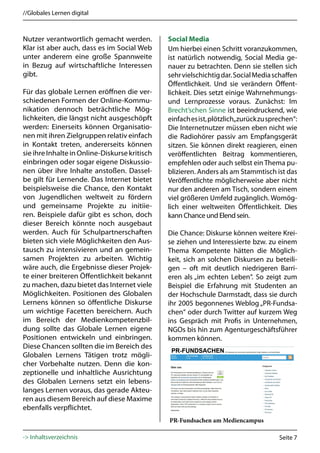//Globales Lernen digital



Nutzer verantwortlich gemacht werden.          Social Media
Klar ist aber auch, dass es im Social Web      Um hierbei einen Schritt voranzukommen,
unter anderem eine große Spannweite            ist natürlich notwendig, Social Media ge-
in Bezug auf wirtschaftliche Interessen        nauer zu betrachten. Denn sie stellen sich
gibt.                                          sehr vielschichtig dar. Social Media schaffen
                                               Öffentlichkeit. Und sie verändern Öffent-
Für das globale Lernen eröffnen die ver-       lichkeit. Dies setzt einige Wahrnehmungs-
schiedenen Formen der Online-Kommu-            und Lernprozesse voraus. Zunächst: Im
nikation dennoch beträchtliche Mög-            Brecht’schen Sinne ist beeindruckend, wie
lichkeiten, die längst nicht ausgeschöpft      einfach es ist, plötzlich„zurück zu sprechen“:
werden: Einerseits können Organisatio-         Die Internetnutzer müssen eben nicht wie
nen mit ihren Zielgruppen relativ einfach      die Radiohörer passiv am Empfangsgerät
in Kontakt treten, andererseits können         sitzen. Sie können direkt reagieren, einen
sie ihre Inhalte in Online-Diskurse kritisch   veröffentlichten Beitrag kommentieren,
einbringen oder sogar eigene Diskussio-        empfehlen oder auch selbst ein Thema pu-
nen über ihre Inhalte anstoßen. Dassel-        blizieren. Anders als am Stammtisch ist das
be gilt für Lernende. Das Internet bietet      Veröffentlichte möglicherweise aber nicht
beispielsweise die Chance, den Kontakt         nur den anderen am Tisch, sondern einem
von Jugendlichen weltweit zu fördern           viel größeren Umfeld zugänglich. Womög-
und gemeinsame Projekte zu initiie-            lich einer weltweiten Öffentlichkeit. Dies
ren. Beispiele dafür gibt es schon, doch       kann Chance und Elend sein.
dieser Bereich könnte noch ausgebaut
werden. Auch für Schulpartnerschaften          Die Chance: Diskurse können weitere Krei-
bieten sich viele Möglichkeiten den Aus-       se ziehen und Interessierte bzw. zu einem
tausch zu intensivieren und an gemein-         Thema Kompetente hätten die Möglich-
samen Projekten zu arbeiten. Wichtig           keit, sich an solchen Diskursen zu beteili-
wäre auch, die Ergebnisse dieser Projek-       gen – oft mit deutlich niedrigeren Barri-
te einer breiteren Öffentlichkeit bekannt      eren als „im echten Leben“. So zeigt zum
zu machen, dazu bietet das Internet viele      Beispiel die Erfahrung mit Studenten an
Möglichkeiten. Positionen des Globalen         der Hochschule Darmstadt, dass sie durch
Lernens können so öffentliche Diskurse         ihr 2005 begonnenes Weblog „PR-Fundsa-
um wichtige Facetten bereichern. Auch          chen“ oder durch Twitter auf kurzem Weg
im Bereich der Medienkompetenzbil-             ins Gespräch mit Profis in Unternehmen,
dung sollte das Globale Lernen eigene          NGOs bis hin zum Agenturgeschäftsführer
Positionen entwickeln und einbringen.          kommen können.
Diese Chancen sollten die im Bereich des
Globalen Lernens Tätigen trotz mögli-
cher Vorbehalte nutzen. Denn die kon-
zeptionelle und inhaltliche Ausrichtung
des Globalen Lernens setzt ein lebens-
langes Lernen voraus, das gerade Akteu-
ren aus diesem Bereich auf diese Maxime
ebenfalls verpflichtet.
                                               PR-Fundsachen am Mediencampus

-> Inhaltsverzeichnis                                                                 Seite 7
 