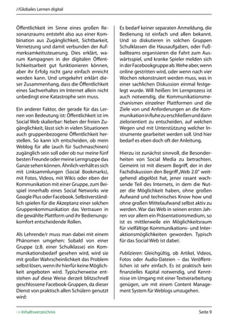 //Globales Lernen digital



Öffentlichkeit im Sinne eines großen Re-         Es bedarf keiner separaten Anmeldung, die
sonanzraums entsteht also aus einer Kom-         Bedienung ist einfach und allen bekannt.
bination aus Zugänglichkeit, Sichtbarkeit,       Und so diskutieren in solchen Gruppen
Vernetzung und damit verbunden der Auf-          Schulklassen die Hausaufgaben, oder Fuß-
merksamkeitssteuerung. Dies erklärt, wa-         ballteams organisieren die Fahrt zum Aus-
rum Kampagnen in der digitalen Öffent-           wärtsspiel, und kranke Spieler melden sich
lichkeitsarbeit gut funktionieren können,        in der Facebookgruppe ab. Wehe aber, wenn
aber ihr Erfolg nicht ganz einfach erreicht      online gestritten wird, oder wenn nach vier
werden kann. Und umgekehrt erklärt die-          Wochen rekonstruiert werden muss, was in
ser Zusammenhang, dass die Öffentlichkeit        einer sachlichen Diskussion einmal festge-
eines Sachverhaltes im Internet allein nicht     legt wurde. Will heißen: Im Lernprozess ist
unbedingt eine Katastrophe sein muss.            auch notwendig, die Kommunikationsme-
                                                 chanismen einzelner Plattformen und die
Ein anderer Faktor, der gerade für das Ler-      Ziele von und Anforderungen an die Kom-
nen von Bedeutung ist: Öffentlichkeit ist im     munikation in Ruhe zu erschließen und dann
Social Web skalierbar: Neben der freien Zu-      zielorientiert zu entscheiden, auf welchen
gänglichkeit, lässt sich in vielen Situationen   Wegen und mit Unterstützung welcher In-
auch gruppenbezogene Öffentlichkeit her-         strumente gearbeitet werden soll. Und hier
stellen. So kann ich entscheiden, ob mein        bedarf es eben doch oft der Anleitung.
Weblog für alle (auch für Suchmaschinen)
zugänglich sein soll oder ob nur meine fünf      Hierzu ist zunächst sinnvoll, die Besonder-
besten Freunde oder meine Lerngruppe das         heiten von Social Media zu betrachten.
Ganze sehen können. Ähnlich verhält es sich      Gemeint ist mit diesem Begriff, der in der
mit Linksammlungen (Social Bookmarks),           Fachdiskussion den Begriff „Web 2.0“ weit-
mit Fotos, Videos, mit Wikis oder eben der       gehend abgelöst hat, jener rasant wach-
Kommunikation mit einer Gruppe, zum Bei-         sende Teil des Internets, in dem die Nut-
spiel innerhalb eines Social Networks wie        zer die Möglichkeit haben, ohne großen
Google Plus oder Facebook. Selbstverständ-       Aufwand und technisches Know how und
lich spielen für die Akzeptanz einer solchen     ohne großen Mittelaufwand selbst aktiv zu
Gruppenkommunikation das Vertrauen in            werden. War das Web in seinen ersten Jah-
die gewählte Plattform und ihr Bedienungs-       ren vor allem ein Präsentationsmedium, so
komfort entscheidende Rollen.                    ist es mittlerweile ein Möglichkeitsraum
                                                 für vielfältige Kommunikations- und Inter-
Als Lehrende/r muss man dabei mit einem          aktionsmöglichkeiten geworden. Typisch
Phänomen umgehen: Sobald von einer               für das Social Web ist dabei:
Gruppe (z.B. einer Schulklasse) ein Kom-
munikationsbedarf gesehen wird, wird sie         Publizieren: Gleichgültig, ob Artikel, Videos,
mit großer Wahrscheinlichkeit das Problem        Fotos oder Audio-Dateien – das Veröffent-
selbst lösen, wenn ihr hierfür keine Möglich-    lichen ist sehr einfach. Es ist praktisch kein
keit angeboten wird. Typischerweise ent-         finanzielles Kapital notwendig, und Kennt-
stehen auf diese Weise derzeit blitzschnell      nisse im Umgang mit einer Textverarbeitung
geschlossene Facebook-Gruppen, da dieser         genügen, um mit einem Content Manage-
Dienst von praktisch allen Schülern genutzt      ment System für Weblogs umzugehen.
wird:

-> Inhaltsverzeichnis                                                                   Seite 9
 