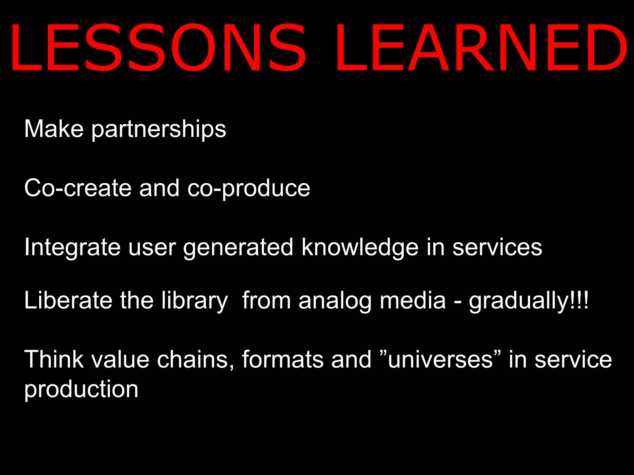 LESSONS LEARNED
Make partnerships

Co-create and co-produce

Integrate user generated knowledge in services

Liberate the library from analog media - gradually!!!

Think value chains, formats and ”universes” in service
production
 