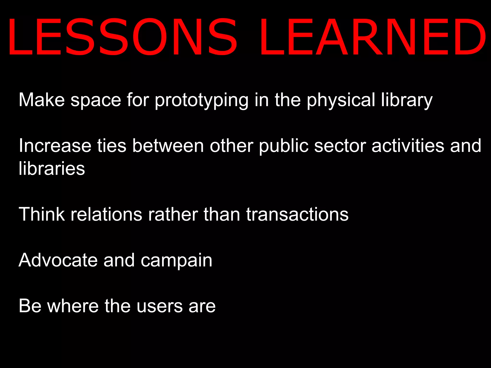 LESSONS LEARNED
Make space for prototyping in the physical library

Increase ties between other public sector activities and
libraries

Think relations rather than transactions

Advocate and campain

Be where the users are
 
