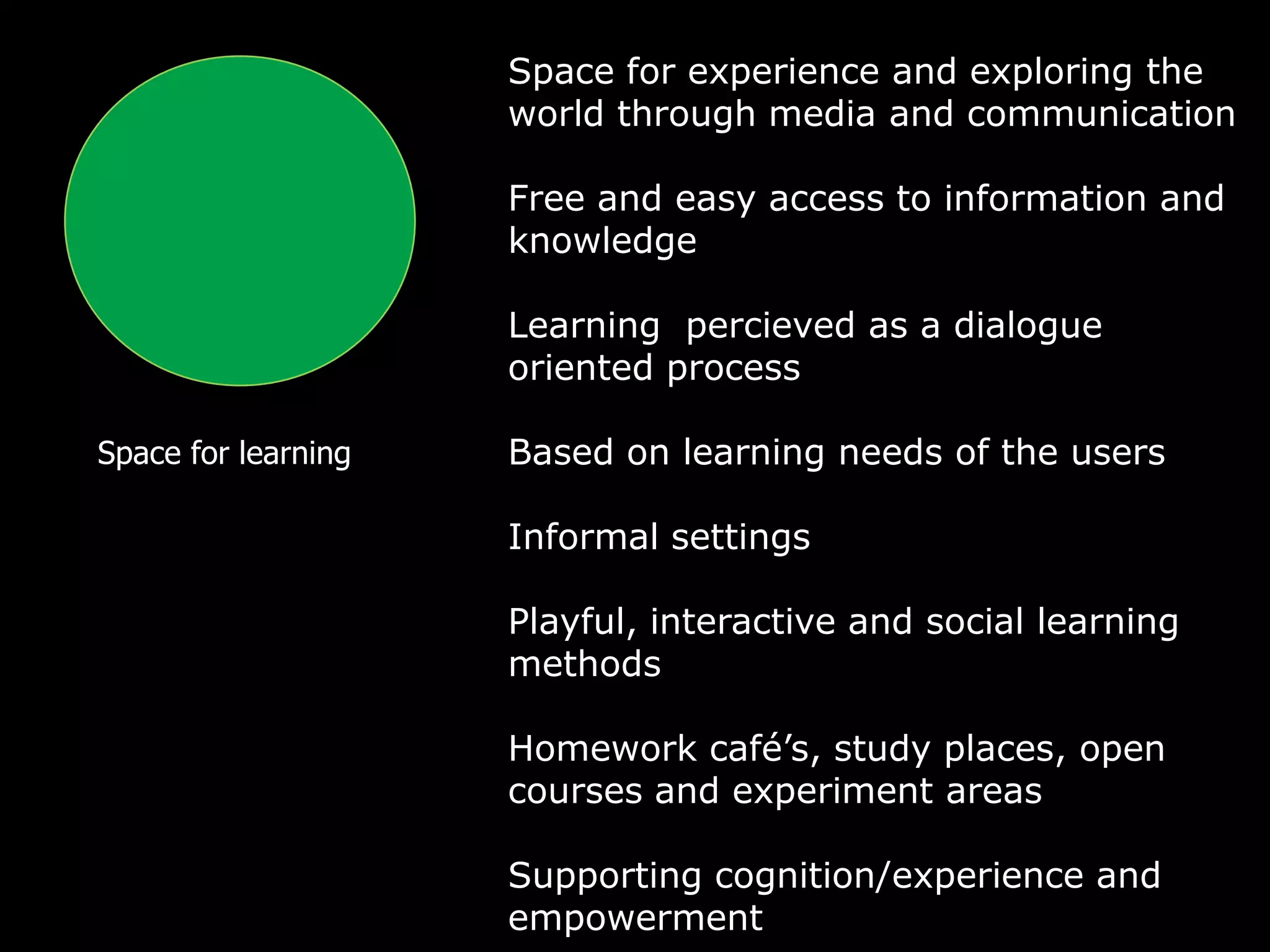 Space for experience and exploring the
                     world through media and communication

                     Free and easy access to information and
                     knowledge

                     Learning percieved as a dialogue
                     oriented process

Space for learning   Based on learning needs of the users

                     Informal settings

                     Playful, interactive and social learning
                     methods

                     Homework café’s, study places, open
                     courses and experiment areas

                     Supporting cognition/experience and
                     empowerment
 