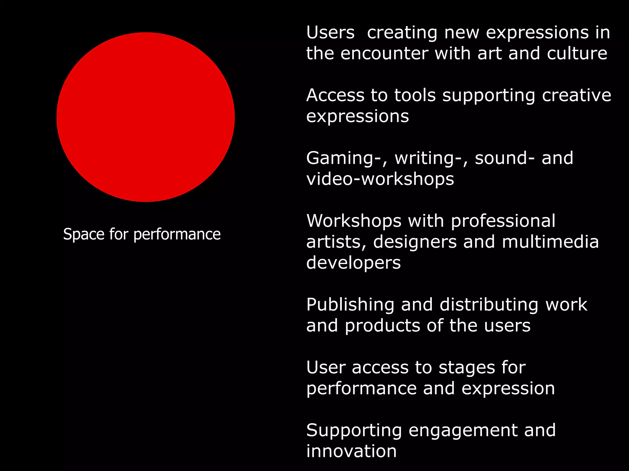 Users creating new expressions in
                        the encounter with art and culture

                        Access to tools supporting creative
                        expressions

                        Gaming-, writing-, sound- and
                        video-workshops

                        Workshops with professional
Space for performance
                        artists, designers and multimedia
                        developers

                        Publishing and distributing work
                        and products of the users

                        User access to stages for
                        performance and expression

                        Supporting engagement and
                        innovation
 