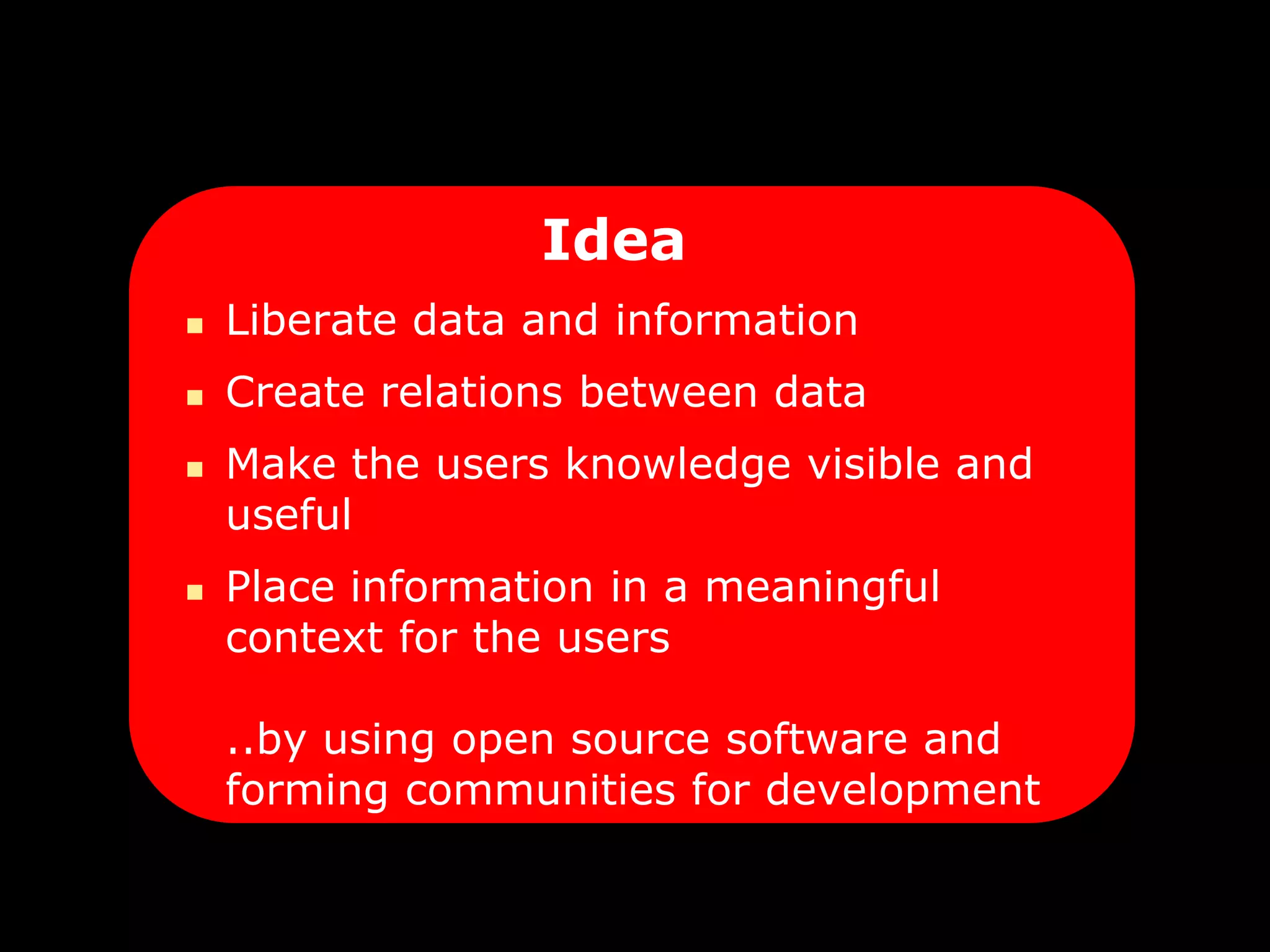 Idea
   Liberate data and information
   Create relations between data
   Make the users knowledge visible and
    useful
   Place information in a meaningful
    context for the users

    ..by using open source software and
    forming communities for development
 