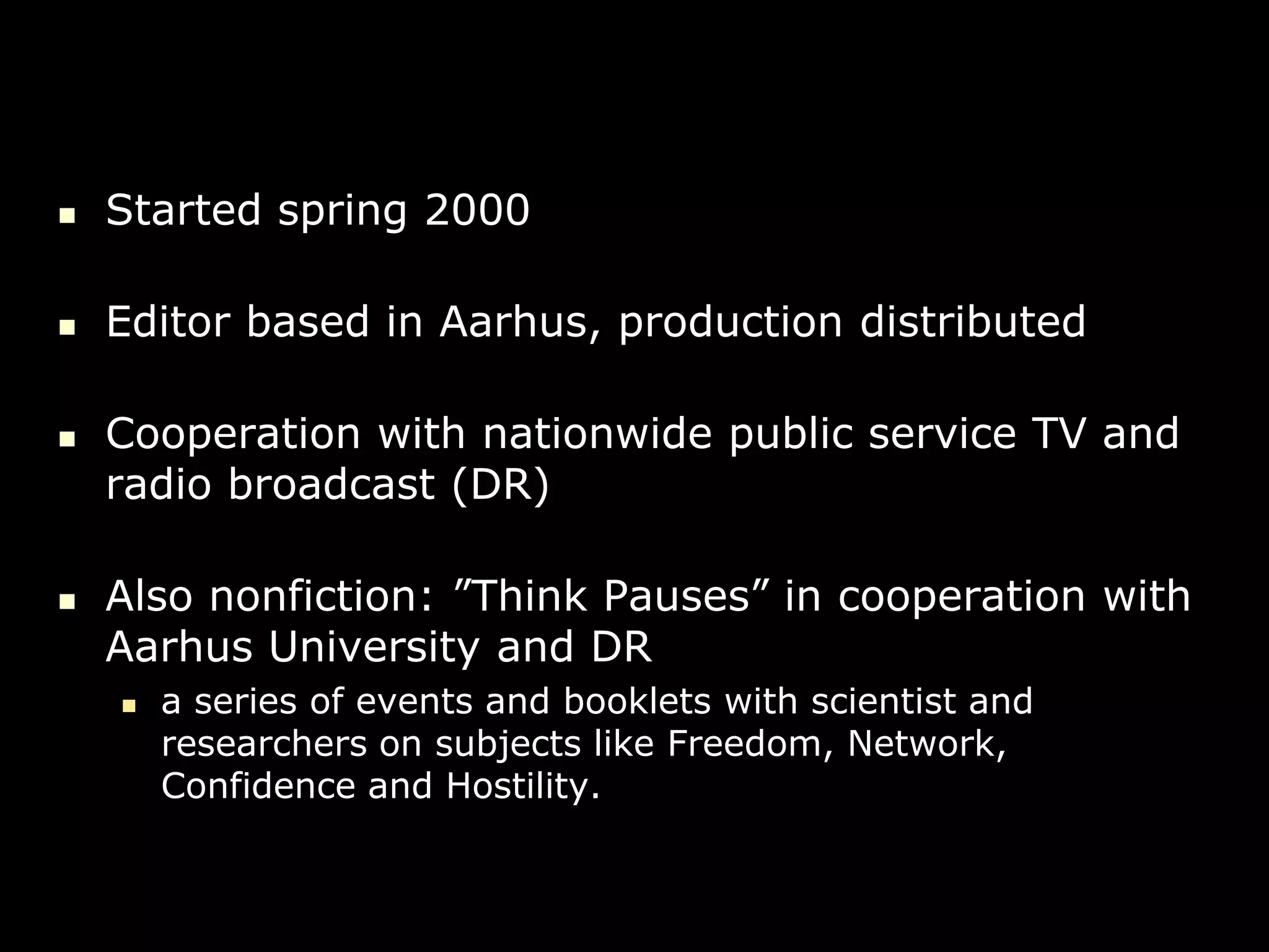    Started spring 2000

   Editor based in Aarhus, production distributed

   Cooperation with nationwide public service TV and
    radio broadcast (DR)

   Also nonfiction: ”Think Pauses” in cooperation with
    Aarhus University and DR
       a series of events and booklets with scientist and
        researchers on subjects like Freedom, Network,
        Confidence and Hostility.
 