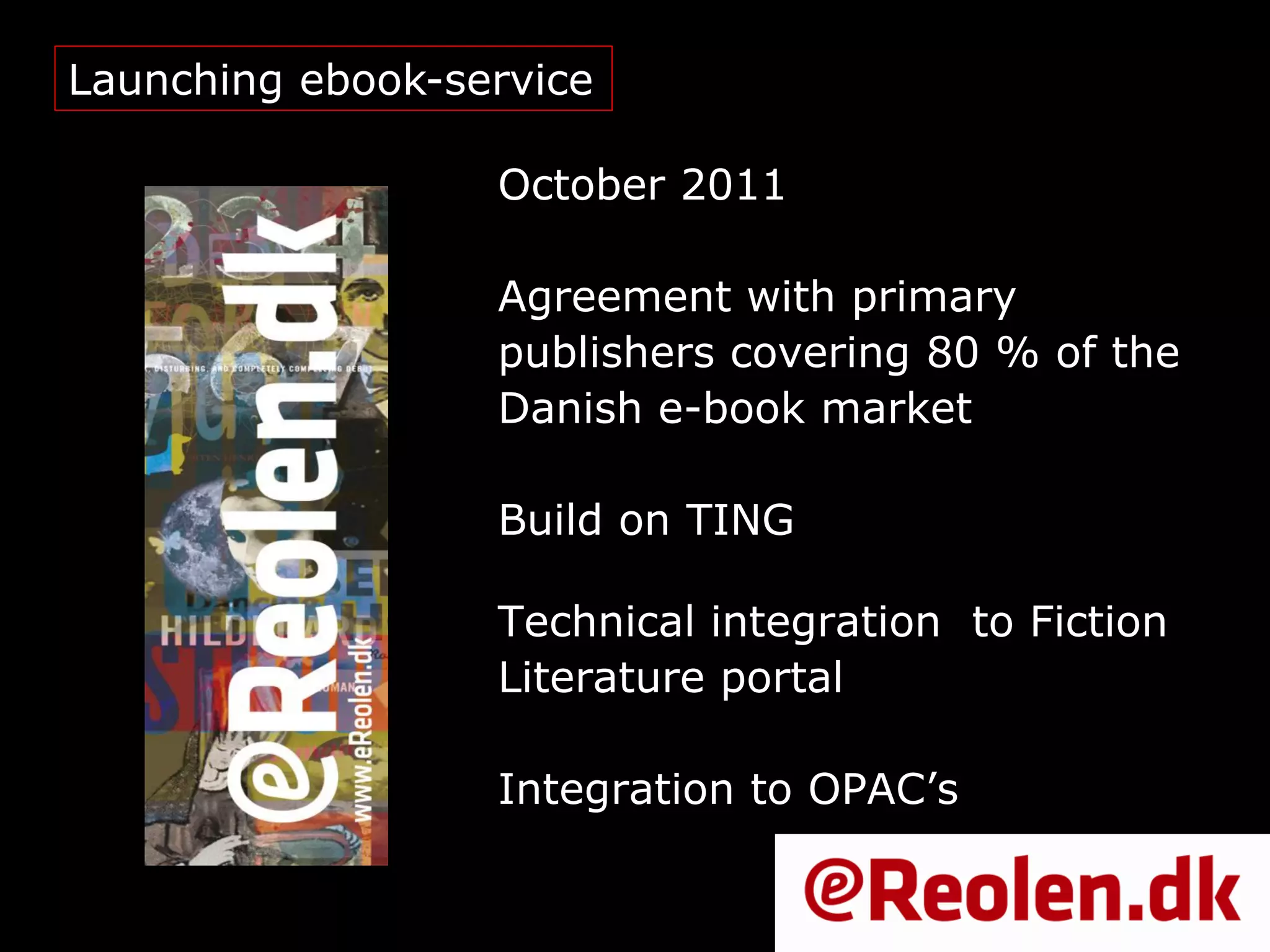 Launching ebook-service

                  October 2011

                  Agreement with primary
                  publishers covering 80 % of the
                  Danish e-book market

                  Build on TING

                  Technical integration to Fiction
                  Literature portal

                  Integration to OPAC’s
 