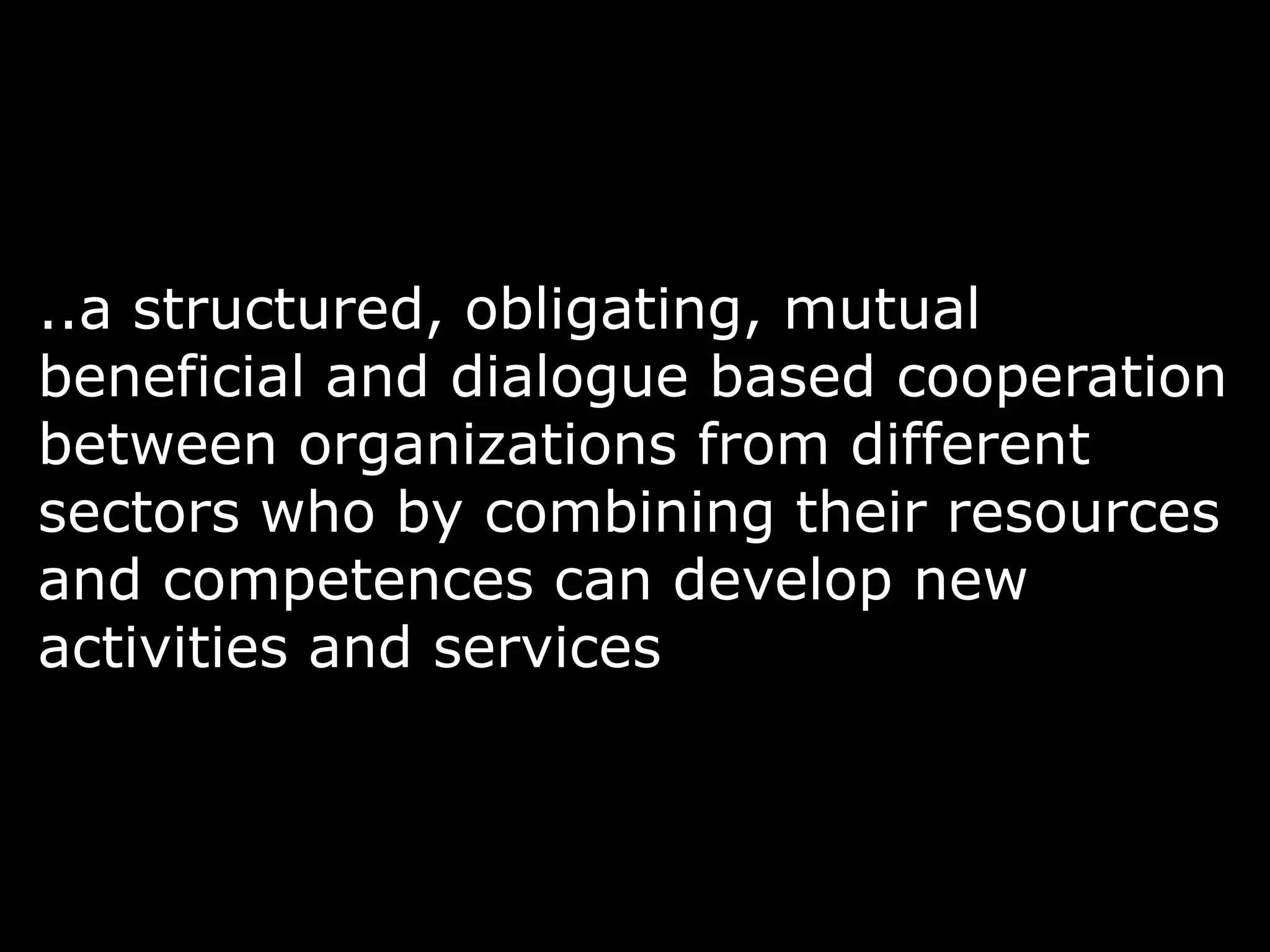 ..a structured, obligating, mutual
beneficial and dialogue based cooperation
between organizations from different
sectors who by combining their resources
and competences can develop new
activities and services
 