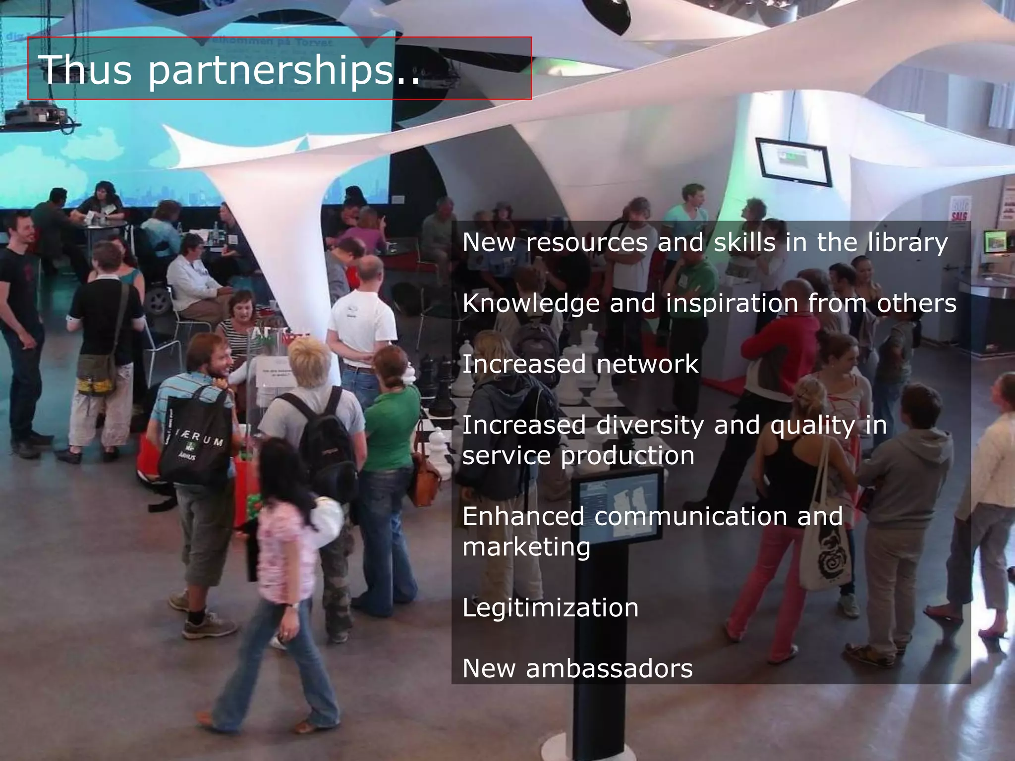 Thus partnerships..



                      New resources and skills in the library

                      Knowledge and inspiration from others

                      Increased network

                      Increased diversity and quality in
                      service production

                      Enhanced communication and
                      marketing

                      Legitimization

                      New ambassadors
 