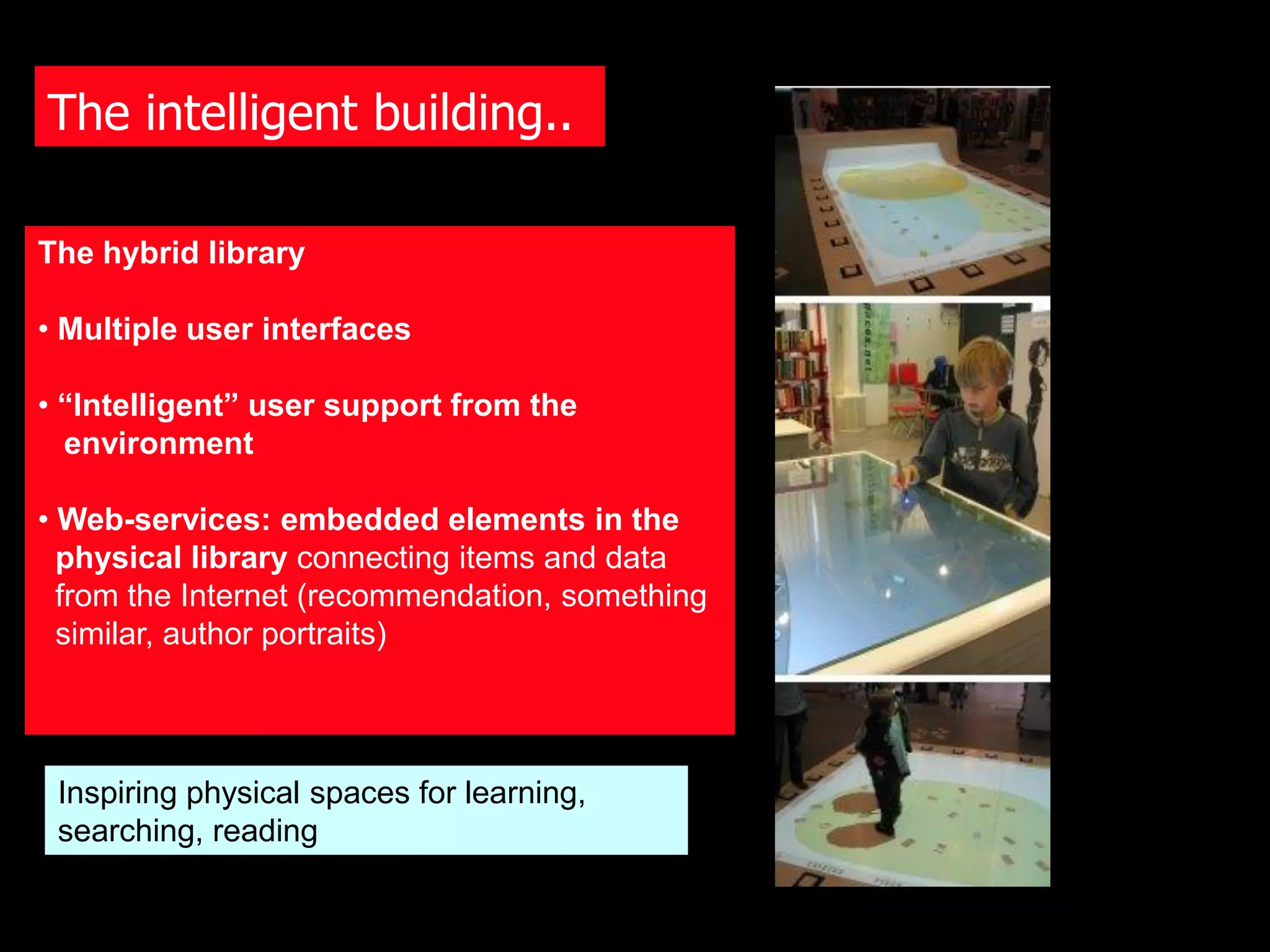 The intelligent building..

The hybrid library

• Multiple user interfaces

• “Intelligent” user support from the
  environment

• Web-services: embedded elements in the
  physical library connecting items and data
  from the Internet (recommendation, something
  similar, author portraits)




 Inspiring physical spaces for learning,
 searching, reading
 
