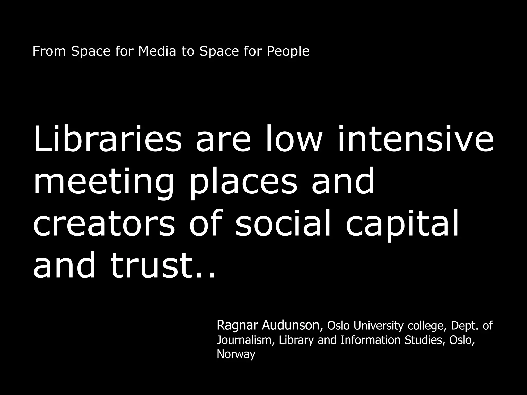 From Space for Media to Space for People




Libraries are low intensive
meeting places and
creators of social capital
and trust..
                          Ragnar Audunson, Oslo University college, Dept. of
                          Journalism, Library and Information Studies, Oslo,
                          Norway
 
