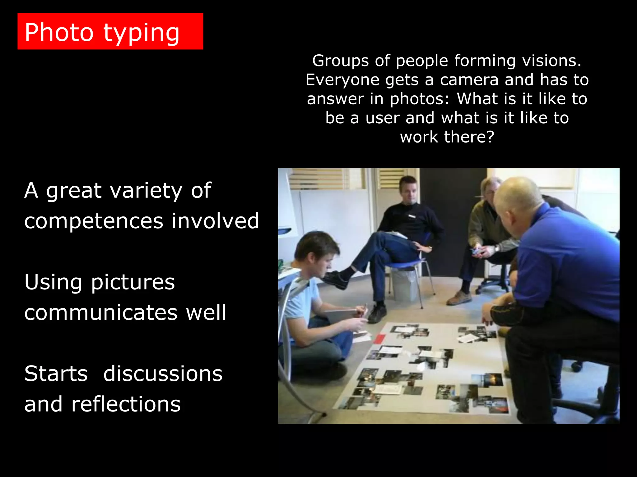 Photo typing
                        Groups of people forming visions.
                       Everyone gets a camera and has to
                       answer in photos: What is it like to
                         be a user and what is it like to
                                  work there?


A great variety of
competences involved

Using pictures
communicates well

Starts discussions
and reflections
 