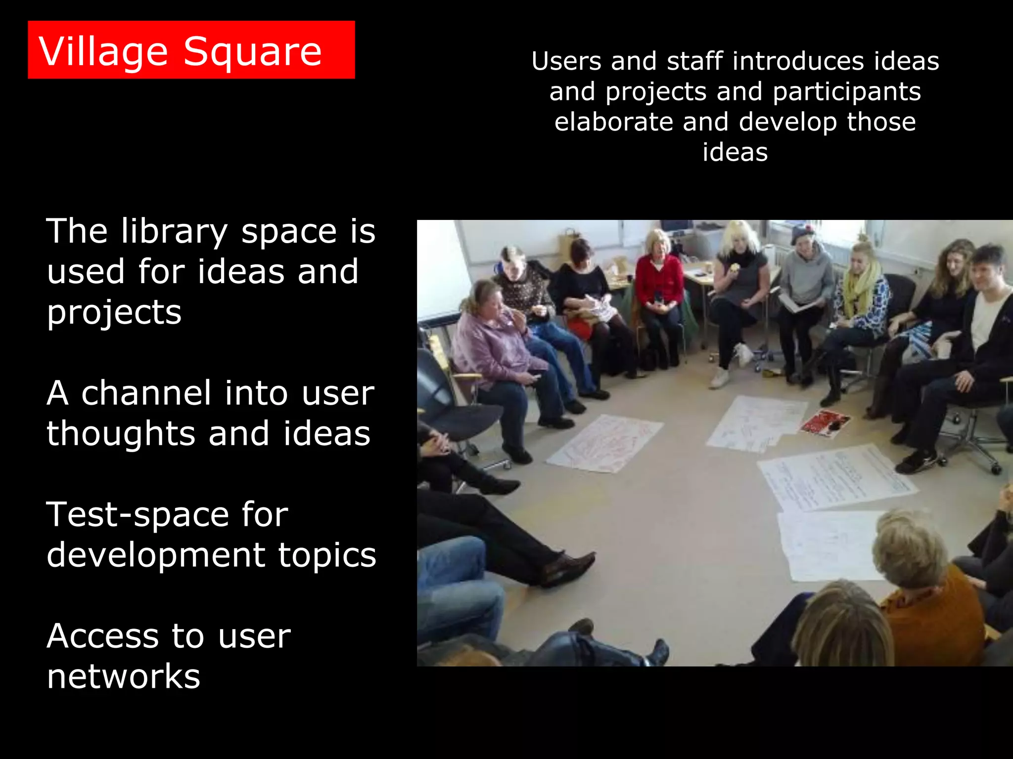Village Square         Users and staff introduces ideas
                        and projects and participants
                        elaborate and develop those
                                    ideas


The library space is
used for ideas and
projects

A channel into user
thoughts and ideas

Test-space for
development topics

Access to user
networks
 