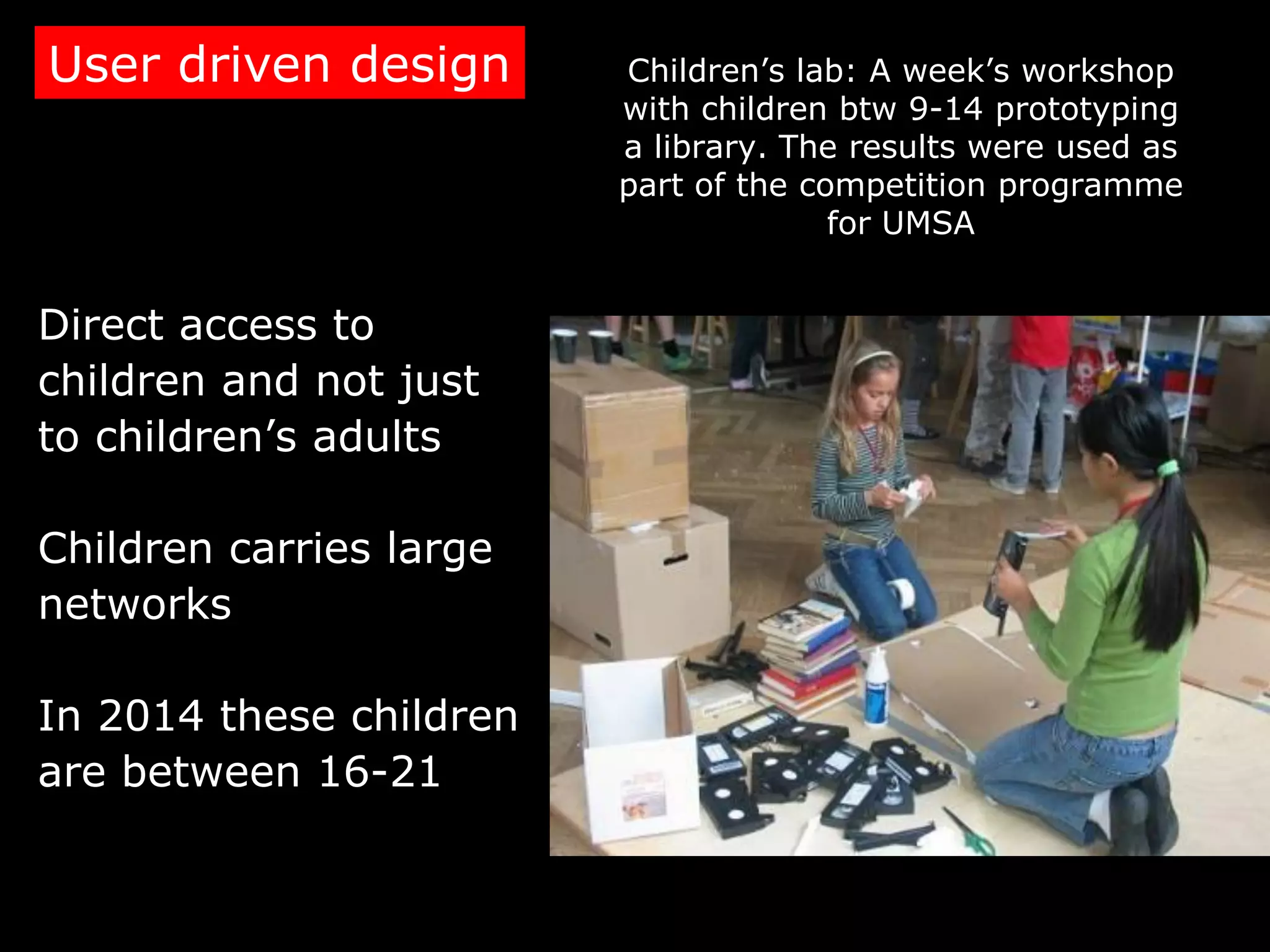 User driven design       Children’s lab: A week’s workshop
                         with children btw 9-14 prototyping
                         a library. The results were used as
                         part of the competition programme
                                       for UMSA


Direct access to
children and not just
to children’s adults

Children carries large
networks

In 2014 these children
are between 16-21
 