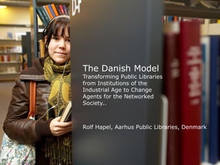 The Danish Model
Transforming Public Libraries
from Institutions of the
Industrial Age to Change
Agents for the Networked
Society..



Rolf Hapel, Aarhus Public Libraries, Denmark
 