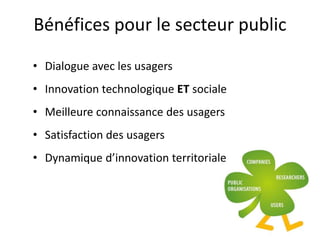 Bénéfices pour le secteur public
• Dialogue avec les usagers
• Innovation technologique ET sociale
• Meilleure connaissance des usagers
• Satisfaction des usagers
• Dynamique d’innovation territoriale
 