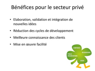 Bénéfices pour le secteur privé
• Elaboration, validation et intégration de
nouvelles idées
• Réduction des cycles de développement
• Meilleure connaissance des clients
• Mise en œuvre facilité
 