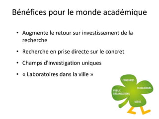 Bénéfices pour le monde académique
• Augmente le retour sur investissement de la
recherche
• Recherche en prise directe sur le concret
• Champs d'investigation uniques
• « Laboratoires dans la ville »
 