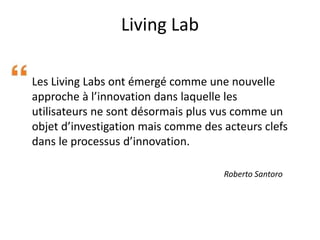 Living Lab
Les Living Labs ont émergé comme une nouvelle
approche à l’innovation dans laquelle les
utilisateurs ne sont désormais plus vus comme un
objet d’investigation mais comme des acteurs clefs
dans le processus d’innovation.
Roberto Santoro
 